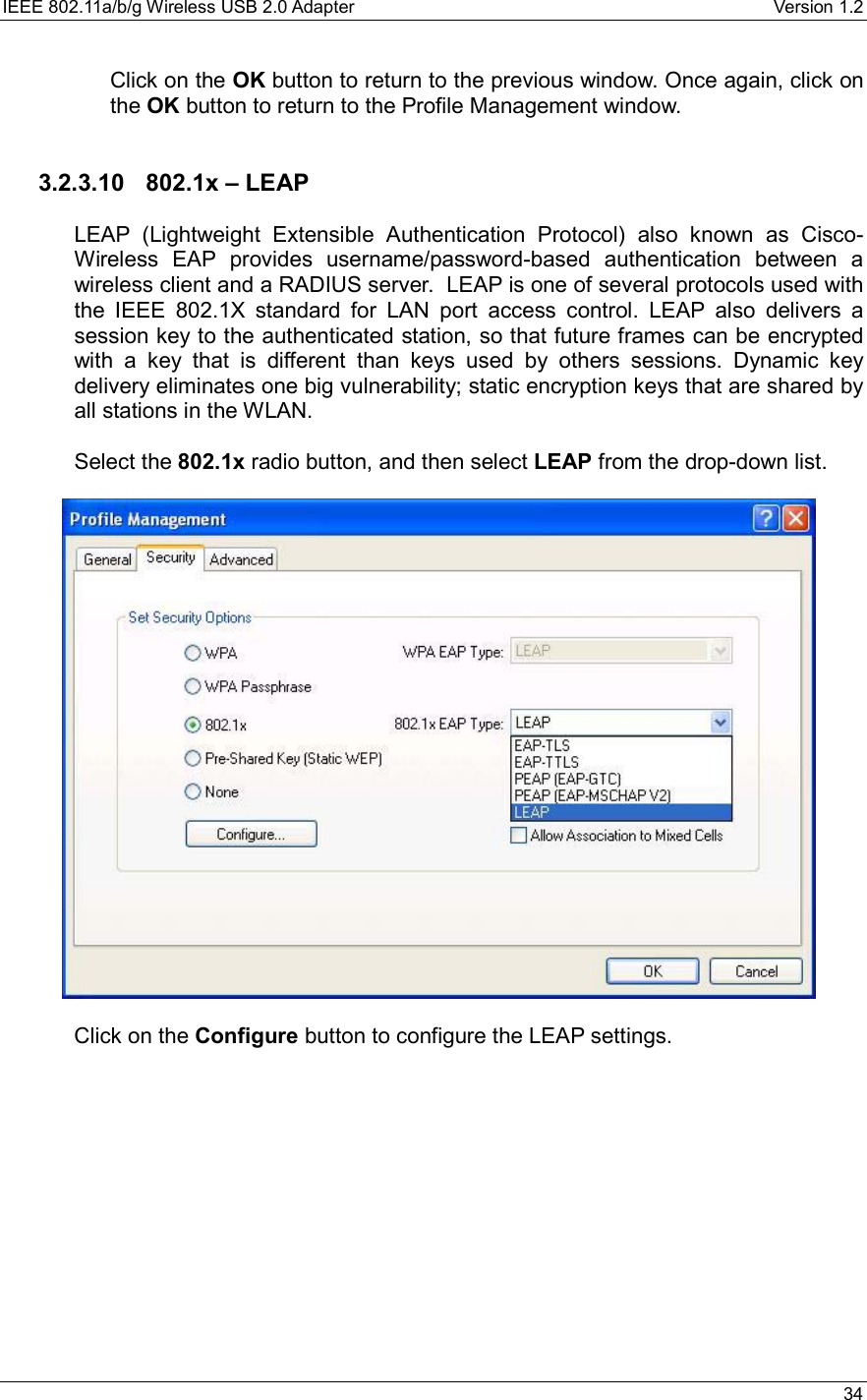 IEEE 802.11a/b/g Wireless USB 2.0 Adapter    Version 1.2   34  Click on the OK button to return to the previous window. Once again, click on the OK button to return to the Profile Management window.     3.2.3.10  802.1x – LEAP  LEAP (Lightweight Extensible Authentication Protocol) also known as Cisco-Wireless EAP provides username/password-based authentication between a wireless client and a RADIUS server.  LEAP is one of several protocols used with the IEEE 802.1X standard for LAN port access control. LEAP also delivers a session key to the authenticated station, so that future frames can be encrypted with a key that is different than keys used by others sessions. Dynamic key delivery eliminates one big vulnerability; static encryption keys that are shared by all stations in the WLAN.  Select the 802.1x radio button, and then select LEAP from the drop-down list.     Click on the Configure button to configure the LEAP settings.  