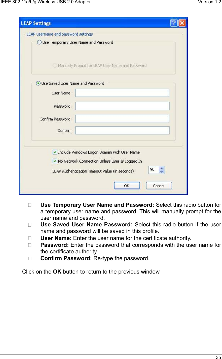 IEEE 802.11a/b/g Wireless USB 2.0 Adapter    Version 1.2   35      Use Temporary User Name and Password: Select this radio button for a temporary user name and password. This will manually prompt for the user name and password.     Use Saved User Name Password: Select this radio button if the user name and password will be saved in this profile.    User Name: Enter the user name for the certificate authority.   Password: Enter the password that corresponds with the user name for the certificate authority.   Confirm Password: Re-type the password.   Click on the OK button to return to the previous window   