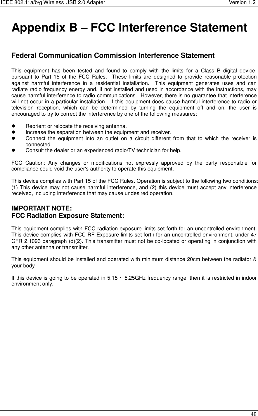 IEEE 802.11a/b/g Wireless USB 2.0 Adapter       Version 1.2   48  Appendix B – FCC Interference Statement   Federal Communication Commission Interference Statement  This equipment has been tested and found to comply with the limits for a Class B digital device, pursuant to Part 15 of the FCC Rules.  These limits are designed to provide reasonable protection against harmful interference in a residential installation.  This equipment generates uses and can radiate radio frequency energy and, if not installed and used in accordance with the instructions, may cause harmful interference to radio communications.  However, there is no guarantee that interference will not occur in a particular installation.  If this equipment does cause harmful interference to radio or television reception, which can be determined by turning the equipment off and on, the user is encouraged to try to correct the interference by one of the following measures:    Reorient or relocate the receiving antenna.   Increase the separation between the equipment and receiver.   Connect the equipment into an outlet on a circuit different from that to which the receiver is connected.   Consult the dealer or an experienced radio/TV technician for help.  FCC Caution: Any changes or modifications not expressly approved by the party responsible for compliance could void the user&apos;s authority to operate this equipment.  This device complies with Part 15 of the FCC Rules. Operation is subject to the following two conditions: (1) This device may not cause harmful interference, and (2) this device must accept any interference received, including interference that may cause undesired operation.  IMPORTANT NOTE: FCC Radiation Exposure Statement:  This equipment complies with FCC radiation exposure limits set forth for an uncontrolled environment. This device complies with FCC RF Exposure limits set forth for an uncontrolled environment, under 47 CFR 2.1093 paragraph (d)(2). This transmitter must not be co-located or operating in conjunction with any other antenna or transmitter.  This equipment should be installed and operated with minimum distance 20cm between the radiator &amp; your body.  If this device is going to be operated in 5.15 ~ 5.25GHz frequency range, then it is restricted in indoor environment only.  
