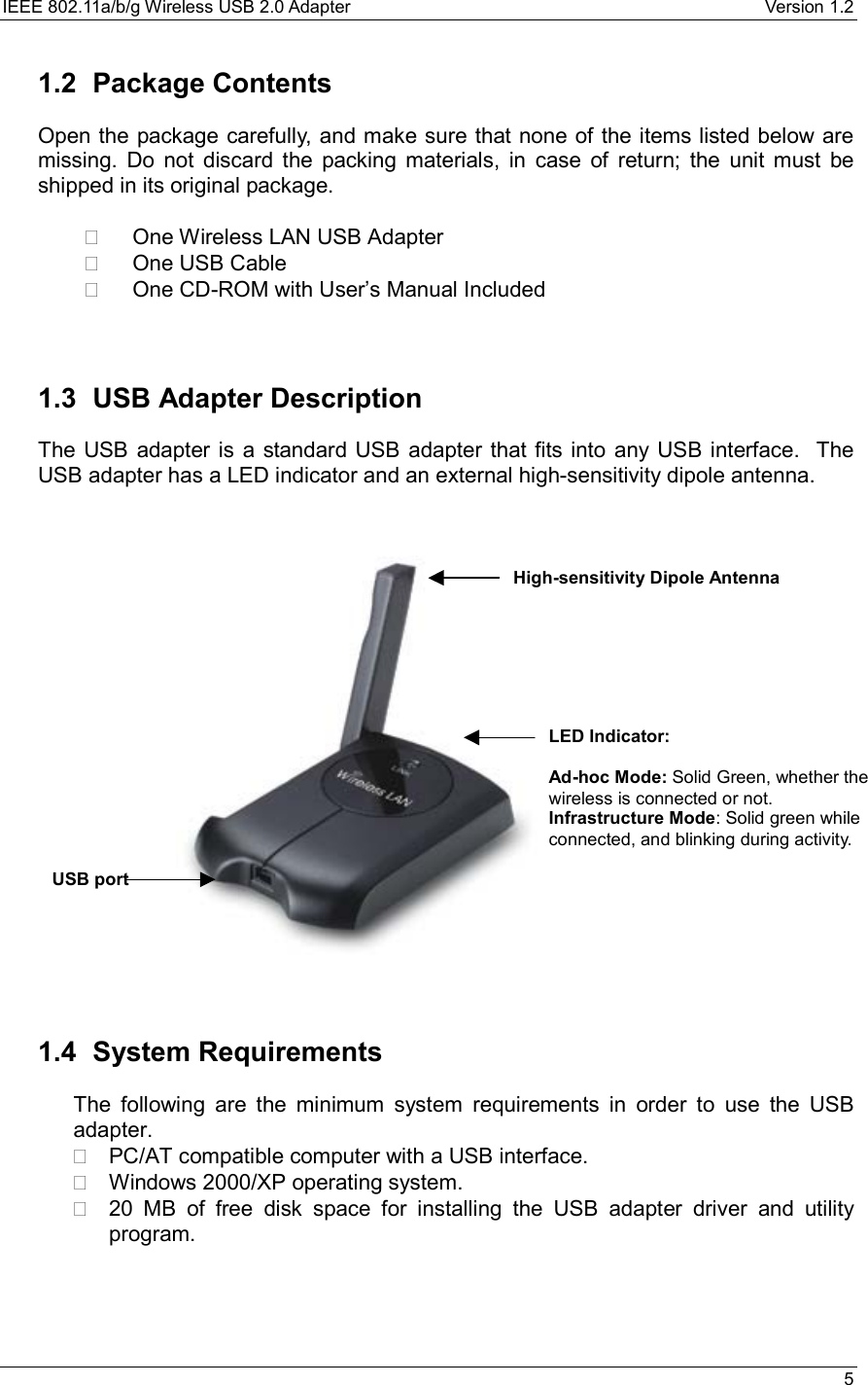 IEEE 802.11a/b/g Wireless USB 2.0 Adapter    Version 1.2   5  1.2 Package Contents Open the package carefully, and make sure that none of the items listed below are missing. Do not discard the packing materials, in case of return; the unit must be shipped in its original package.    One Wireless LAN USB Adapter   One USB Cable   One CD-ROM with User’s Manual Included   1.3 USB Adapter Description The USB adapter is a standard USB adapter that fits into any USB interface.  The USB adapter has a LED indicator and an external high-sensitivity dipole antenna.                        1.4 System Requirements The following are the minimum system requirements in order to use the USB adapter.   PC/AT compatible computer with a USB interface.   Windows 2000/XP operating system.   20 MB of free disk space for installing the USB adapter driver and utility program.    USB port High-sensitivity Dipole Antenna LED Indicator:  Ad-hoc Mode: Solid Green, whether the wireless is connected or not. Infrastructure Mode: Solid green while connected, and blinking during activity. 