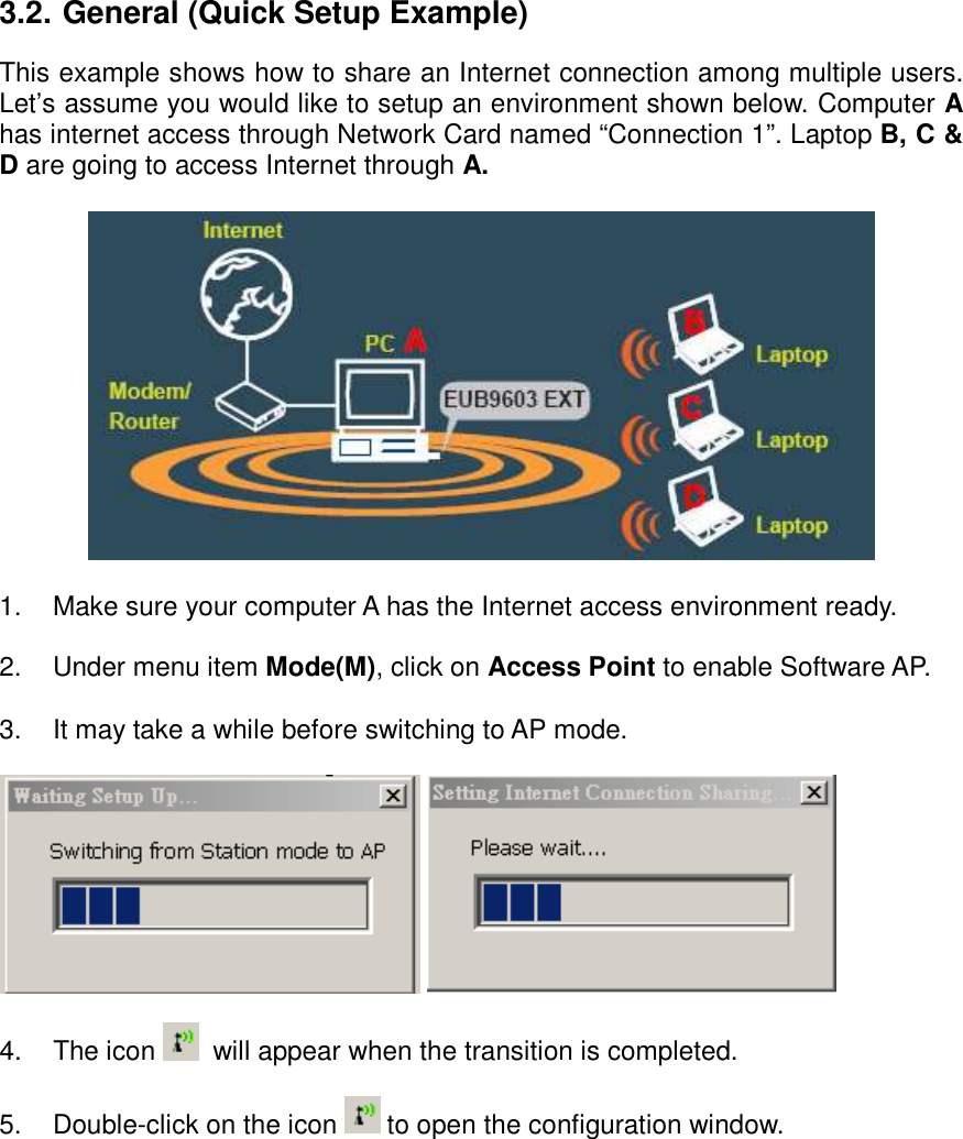  3.2. General (Quick Setup Example) This example shows how to share an Internet connection among multiple users. Let’s assume you would like to setup an environment shown below. Computer A has internet access through Network Card named “Connection 1”. Laptop B, C &amp; D are going to access Internet through A.    1.  Make sure your computer A has the Internet access environment ready.   2.  Under menu item Mode(M), click on Access Point to enable Software AP.  3.  It may take a while before switching to AP mode.      4.  The icon    will appear when the transition is completed.  5.  Double-click on the icon   to open the configuration window.   