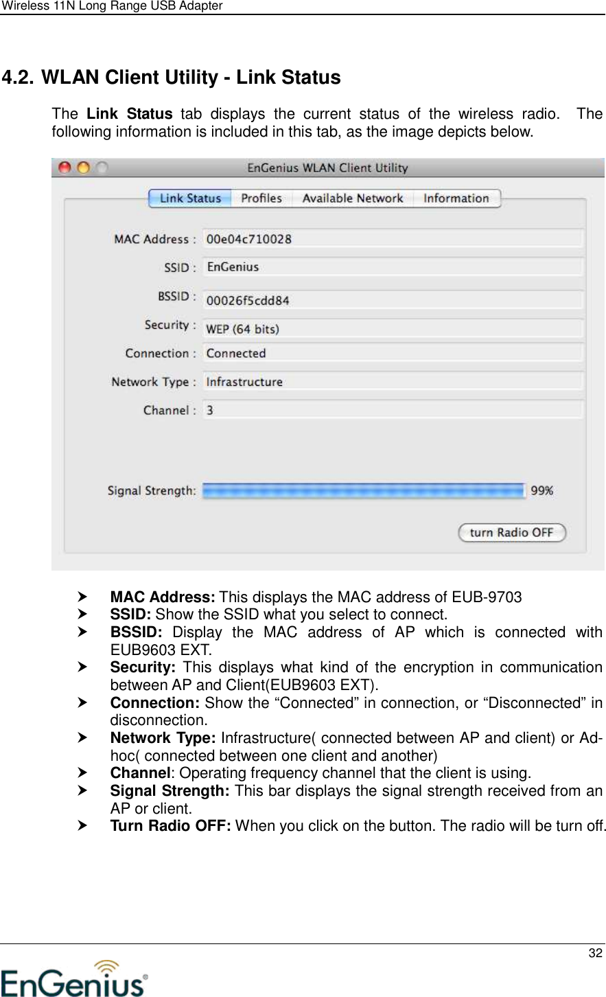 Wireless 11N Long Range USB Adapter  32   4.2. WLAN Client Utility - Link Status The  Link  Status  tab  displays  the  current  status  of  the  wireless  radio.    The following information is included in this tab, as the image depicts below.     MAC Address: This displays the MAC address of EUB-9703  SSID: Show the SSID what you select to connect.  BSSID:  Display  the  MAC  address  of  AP  which  is  connected  with EUB9603 EXT.  Security:  This  displays  what  kind  of  the  encryption  in  communication between AP and Client(EUB9603 EXT).  Connection: Show the “Connected” in connection, or “Disconnected” in disconnection.  Network Type: Infrastructure( connected between AP and client) or Ad-hoc( connected between one client and another)  Channel: Operating frequency channel that the client is using.  Signal Strength: This bar displays the signal strength received from an AP or client.  Turn Radio OFF: When you click on the button. The radio will be turn off. 