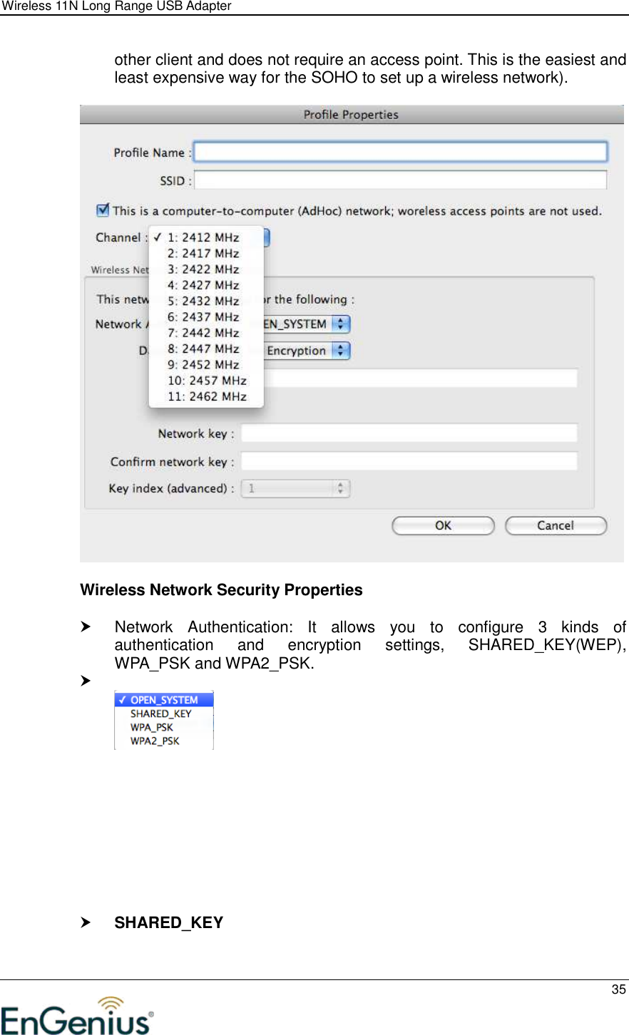 Wireless 11N Long Range USB Adapter  35  other client and does not require an access point. This is the easiest and least expensive way for the SOHO to set up a wireless network).    Wireless Network Security Properties    Network  Authentication:  It  allows  you  to  configure  3  kinds  of authentication  and  encryption  settings,  SHARED_KEY(WEP), WPA_PSK and WPA2_PSK.               SHARED_KEY  