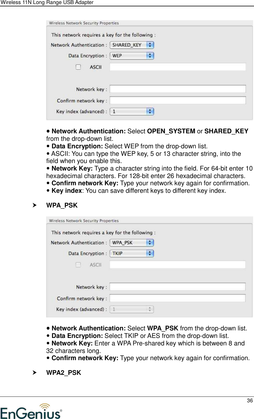 Wireless 11N Long Range USB Adapter  36     Network Authentication: Select OPEN_SYSTEM or SHARED_KEY from the drop-down list.   Data Encryption: Select WEP from the drop-down list.   ASCII: You can type the WEP key, 5 or 13 character string, into the field when you enable this.  Network Key: Type a character string into the field. For 64-bit enter 10 hexadecimal characters. For 128-bit enter 26 hexadecimal characters.   Confirm network Key: Type your network key again for confirmation.  Key index: You can save different keys to different key index.   WPA_PSK     Network Authentication: Select WPA_PSK from the drop-down list.   Data Encryption: Select TKIP or AES from the drop-down list.   Network Key: Enter a WPA Pre-shared key which is between 8 and 32 characters long.    Confirm network Key: Type your network key again for confirmation.   WPA2_PSK  