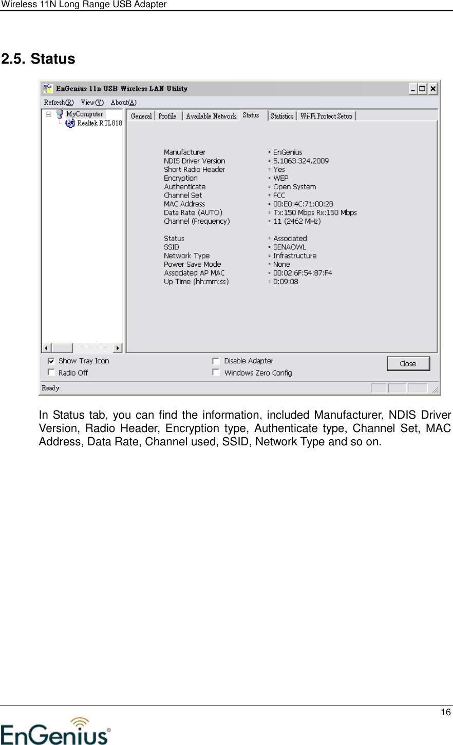 Wireless 11N Long Range USB Adapter  16   2.5. Status    In Status tab, you can find the information, included Manufacturer, NDIS Driver Version, Radio  Header, Encryption  type,  Authenticate type,  Channel  Set,  MAC Address, Data Rate, Channel used, SSID, Network Type and so on. 