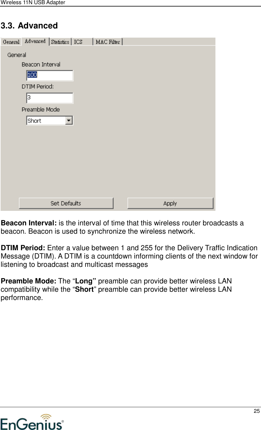 Wireless 11N USB Adapter  25  3.3. Advanced   Beacon Interval: is the interval of time that this wireless router broadcasts a beacon. Beacon is used to synchronize the wireless network.   DTIM Period: Enter a value between 1 and 255 for the Delivery Traffic Indication Message (DTIM). A DTIM is a countdown informing clients of the next window for listening to broadcast and multicast messages  Preamble Mode: The “Long” preamble can provide better wireless LAN compatibility while the “Short” preamble can provide better wireless LAN performance.    