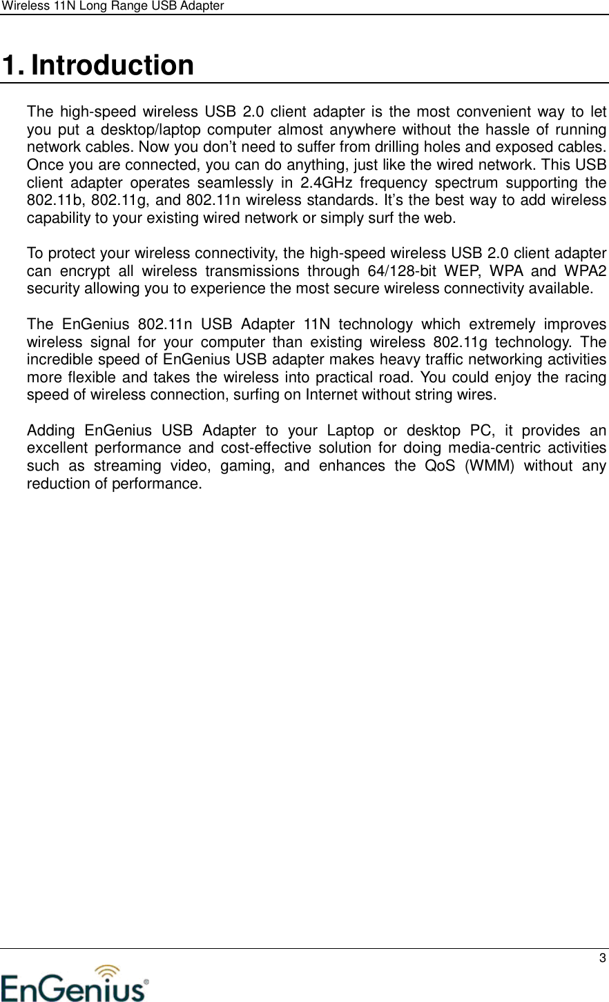 Wireless 11N Long Range USB Adapter  3  1. Introduction  The high-speed wireless USB  2.0 client adapter is the most convenient way to let you put a desktop/laptop computer almost anywhere without  the hassle of running network cables. Now you don’t need to suffer from drilling holes and exposed cables. Once you are connected, you can do anything, just like the wired network. This USB client  adapter  operates  seamlessly  in  2.4GHz  frequency  spectrum  supporting  the 802.11b, 802.11g, and 802.11n wireless standards. It’s the best way to add wireless capability to your existing wired network or simply surf the web.   To protect your wireless connectivity, the high-speed wireless USB 2.0 client adapter can  encrypt  all  wireless  transmissions  through  64/128-bit  WEP,  WPA  and  WPA2 security allowing you to experience the most secure wireless connectivity available.  The  EnGenius  802.11n  USB  Adapter  11N  technology  which  extremely  improves wireless  signal  for  your  computer  than  existing  wireless  802.11g  technology.  The incredible speed of EnGenius USB adapter makes heavy traffic networking activities more flexible and takes the wireless into practical road. You could enjoy the racing speed of wireless connection, surfing on Internet without string wires.   Adding  EnGenius  USB  Adapter  to  your  Laptop  or  desktop  PC,  it  provides  an excellent  performance  and  cost-effective  solution  for  doing  media-centric  activities such  as  streaming  video,  gaming,  and  enhances  the  QoS  (WMM)  without  any reduction of performance.    