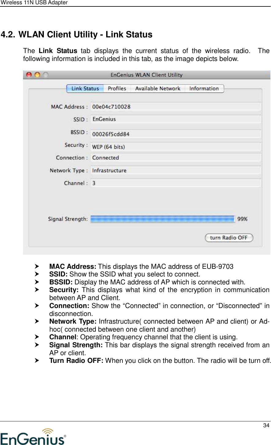 Wireless 11N USB Adapter  34   4.2. WLAN Client Utility - Link Status The  Link  Status  tab  displays  the  current  status  of  the  wireless  radio.    The following information is included in this tab, as the image depicts below.     MAC Address: This displays the MAC address of EUB-9703  SSID: Show the SSID what you select to connect.  BSSID: Display the MAC address of AP which is connected with.  Security:  This  displays what  kind  of the  encryption  in  communication between AP and Client.  Connection: Show the “Connected” in connection, or “Disconnected” in disconnection.  Network Type: Infrastructure( connected between AP and client) or Ad-hoc( connected between one client and another)  Channel: Operating frequency channel that the client is using.  Signal Strength: This bar displays the signal strength received from an AP or client.  Turn Radio OFF: When you click on the button. The radio will be turn off. 