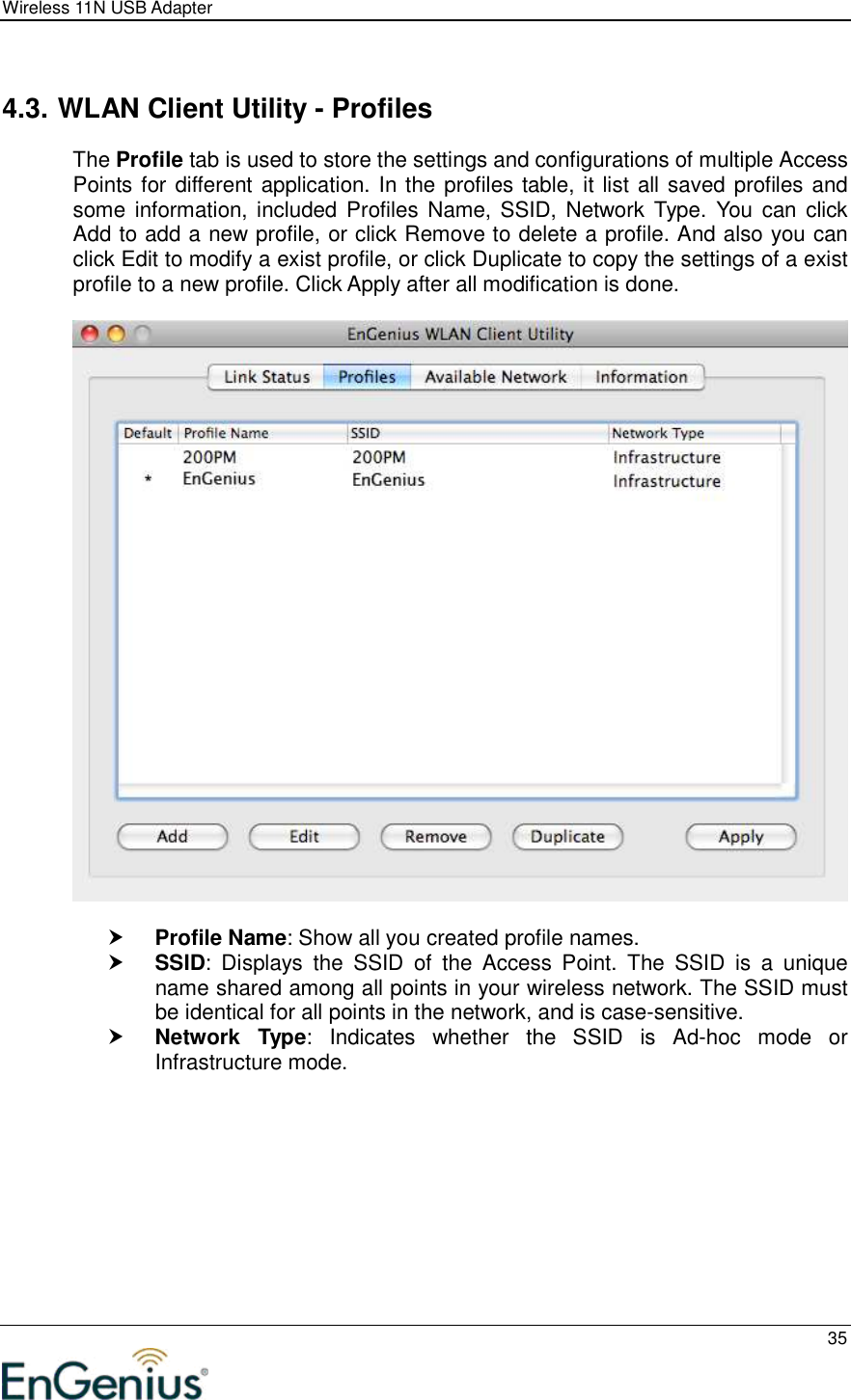 Wireless 11N USB Adapter  35   4.3. WLAN Client Utility - Profiles The Profile tab is used to store the settings and configurations of multiple Access Points for different application. In the profiles table, it list all saved profiles and some information, included  Profiles Name, SSID, Network Type. You  can  click Add to add a new profile, or click Remove to delete a profile. And also you can click Edit to modify a exist profile, or click Duplicate to copy the settings of a exist profile to a new profile. Click Apply after all modification is done.     Profile Name: Show all you created profile names.  SSID:  Displays  the  SSID  of  the  Access  Point.  The  SSID  is  a  unique name shared among all points in your wireless network. The SSID must be identical for all points in the network, and is case-sensitive.  Network  Type:  Indicates  whether  the  SSID  is  Ad-hoc  mode  or Infrastructure mode.  