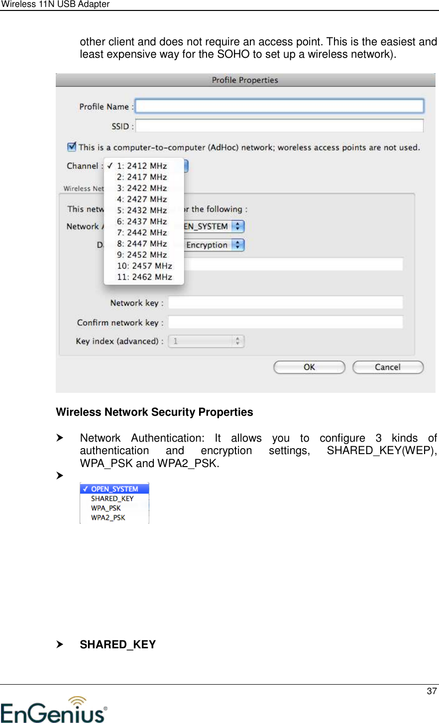 Wireless 11N USB Adapter  37  other client and does not require an access point. This is the easiest and least expensive way for the SOHO to set up a wireless network).    Wireless Network Security Properties    Network  Authentication:  It  allows  you  to  configure  3  kinds  of authentication  and  encryption  settings,  SHARED_KEY(WEP), WPA_PSK and WPA2_PSK.               SHARED_KEY  