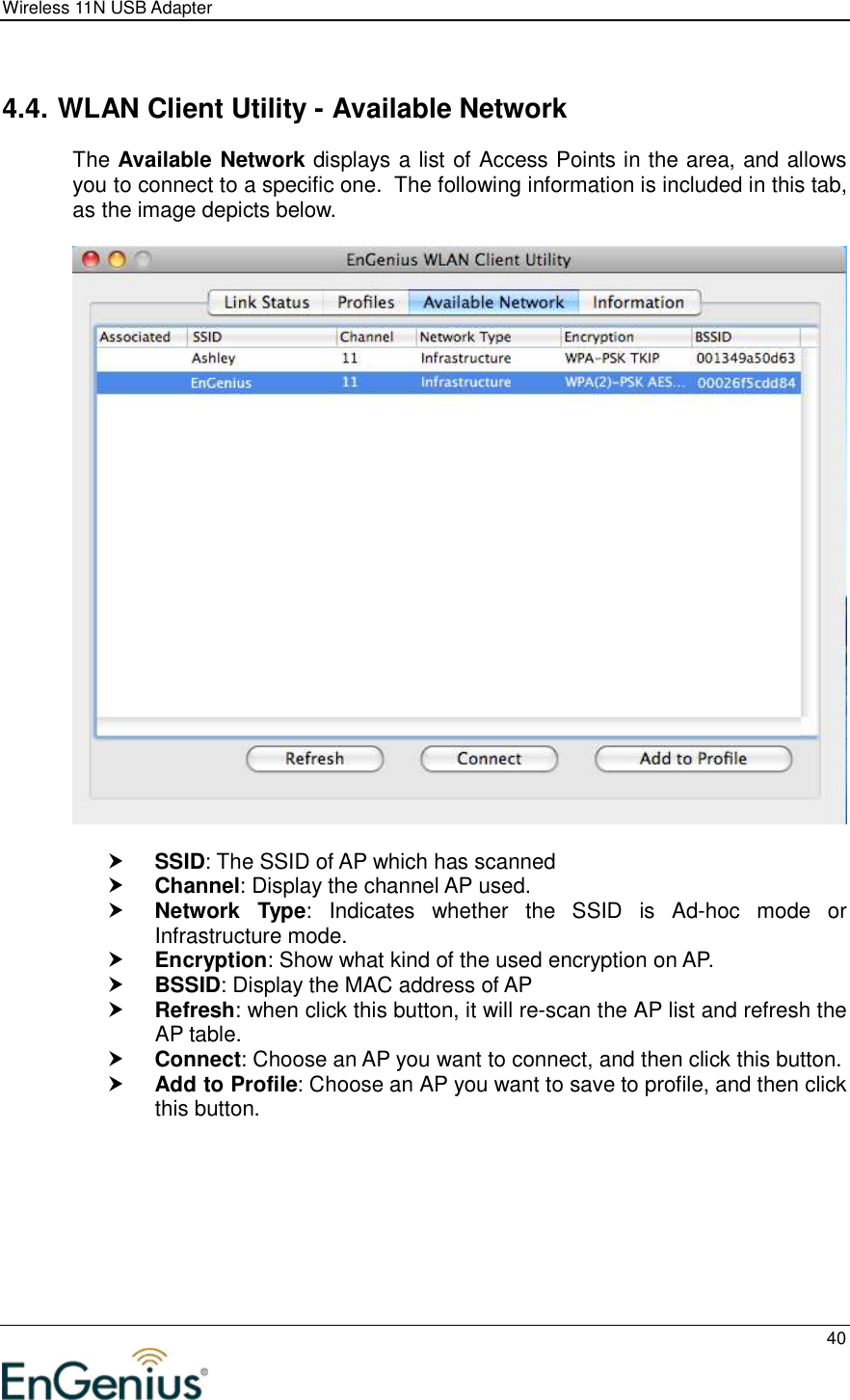 Wireless 11N USB Adapter  40   4.4. WLAN Client Utility - Available Network The Available Network displays a list of Access Points in the area, and allows you to connect to a specific one.  The following information is included in this tab, as the image depicts below.      SSID: The SSID of AP which has scanned  Channel: Display the channel AP used.  Network  Type:  Indicates  whether  the  SSID  is  Ad-hoc  mode  or Infrastructure mode.  Encryption: Show what kind of the used encryption on AP.  BSSID: Display the MAC address of AP  Refresh: when click this button, it will re-scan the AP list and refresh the AP table.  Connect: Choose an AP you want to connect, and then click this button.  Add to Profile: Choose an AP you want to save to profile, and then click this button.  