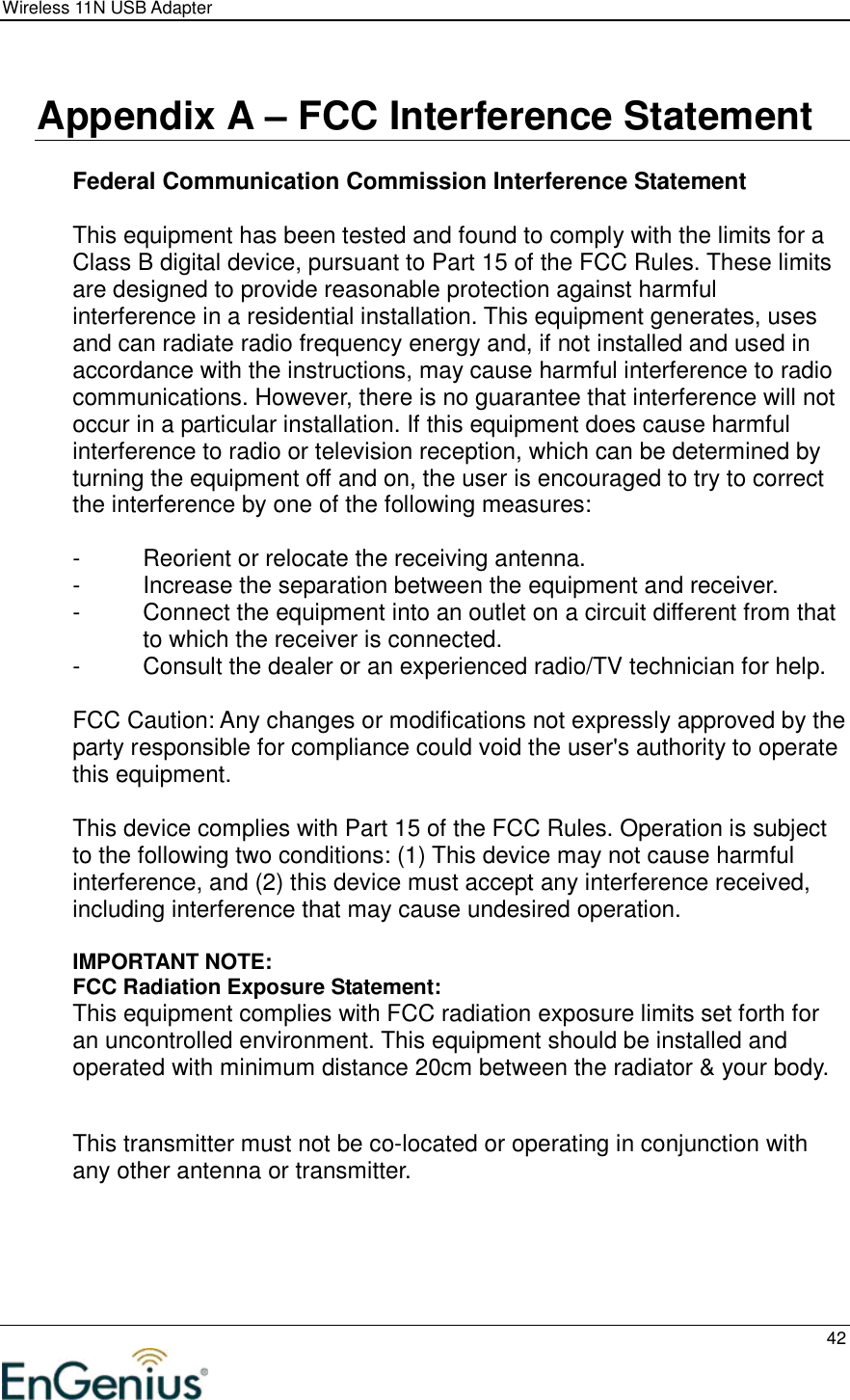 Wireless 11N USB Adapter  42   Appendix A – FCC Interference Statement  Federal Communication Commission Interference Statement  This equipment has been tested and found to comply with the limits for a Class B digital device, pursuant to Part 15 of the FCC Rules. These limits are designed to provide reasonable protection against harmful interference in a residential installation. This equipment generates, uses and can radiate radio frequency energy and, if not installed and used in accordance with the instructions, may cause harmful interference to radio communications. However, there is no guarantee that interference will not occur in a particular installation. If this equipment does cause harmful interference to radio or television reception, which can be determined by turning the equipment off and on, the user is encouraged to try to correct the interference by one of the following measures:  -  Reorient or relocate the receiving antenna. -  Increase the separation between the equipment and receiver. -  Connect the equipment into an outlet on a circuit different from that to which the receiver is connected. -  Consult the dealer or an experienced radio/TV technician for help.  FCC Caution: Any changes or modifications not expressly approved by the party responsible for compliance could void the user&apos;s authority to operate this equipment.  This device complies with Part 15 of the FCC Rules. Operation is subject to the following two conditions: (1) This device may not cause harmful interference, and (2) this device must accept any interference received, including interference that may cause undesired operation.  IMPORTANT NOTE: FCC Radiation Exposure Statement: This equipment complies with FCC radiation exposure limits set forth for an uncontrolled environment. This equipment should be installed and operated with minimum distance 20cm between the radiator &amp; your body.   This transmitter must not be co-located or operating in conjunction with any other antenna or transmitter.     