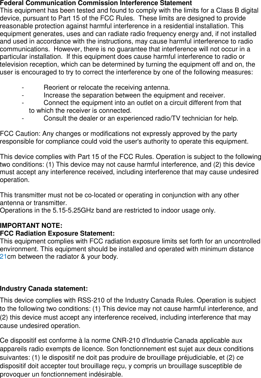 Federal Communication Commission Interference Statement This equipment has been tested and found to comply with the limits for a Class B digital device, pursuant to Part 15 of the FCC Rules.  These limits are designed to provide reasonable protection against harmful interference in a residential installation. This equipment generates, uses and can radiate radio frequency energy and, if not installed and used in accordance with the instructions, may cause harmful interference to radio communications.  However, there is no guarantee that interference will not occur in a particular installation.  If this equipment does cause harmful interference to radio or television reception, which can be determined by turning the equipment off and on, the user is encouraged to try to correct the interference by one of the following measures:  -  Reorient or relocate the receiving antenna. -  Increase the separation between the equipment and receiver. -  Connect the equipment into an outlet on a circuit different from that to which the receiver is connected. -  Consult the dealer or an experienced radio/TV technician for help.  FCC Caution: Any changes or modifications not expressly approved by the party responsible for compliance could void the user&apos;s authority to operate this equipment.  This device complies with Part 15 of the FCC Rules. Operation is subject to the following two conditions: (1) This device may not cause harmful interference, and (2) this device must accept any interference received, including interference that may cause undesired operation.  This transmitter must not be co-located or operating in conjunction with any other antenna or transmitter. Operations in the 5.15-5.25GHz band are restricted to indoor usage only.  IMPORTANT NOTE: FCC Radiation Exposure Statement: This equipment complies with FCC radiation exposure limits set forth for an uncontrolled environment. This equipment should be installed and operated with minimum distance 21cm between the radiator &amp; your body.    Industry Canada statement: This device complies with RSS-210 of the Industry Canada Rules. Operation is subject to the following two conditions: (1) This device may not cause harmful interference, and (2) this device must accept any interference received, including interference that may cause undesired operation. Ce dispositif est conforme à la norme CNR-210 d&apos;Industrie Canada applicable aux appareils radio exempts de licence. Son fonctionnement est sujet aux deux conditions suivantes: (1) le dispositif ne doit pas produire de brouillage préjudiciable, et (2) ce dispositif doit accepter tout brouillage reçu, y compris un brouillage susceptible de provoquer un fonctionnement indésirable.  