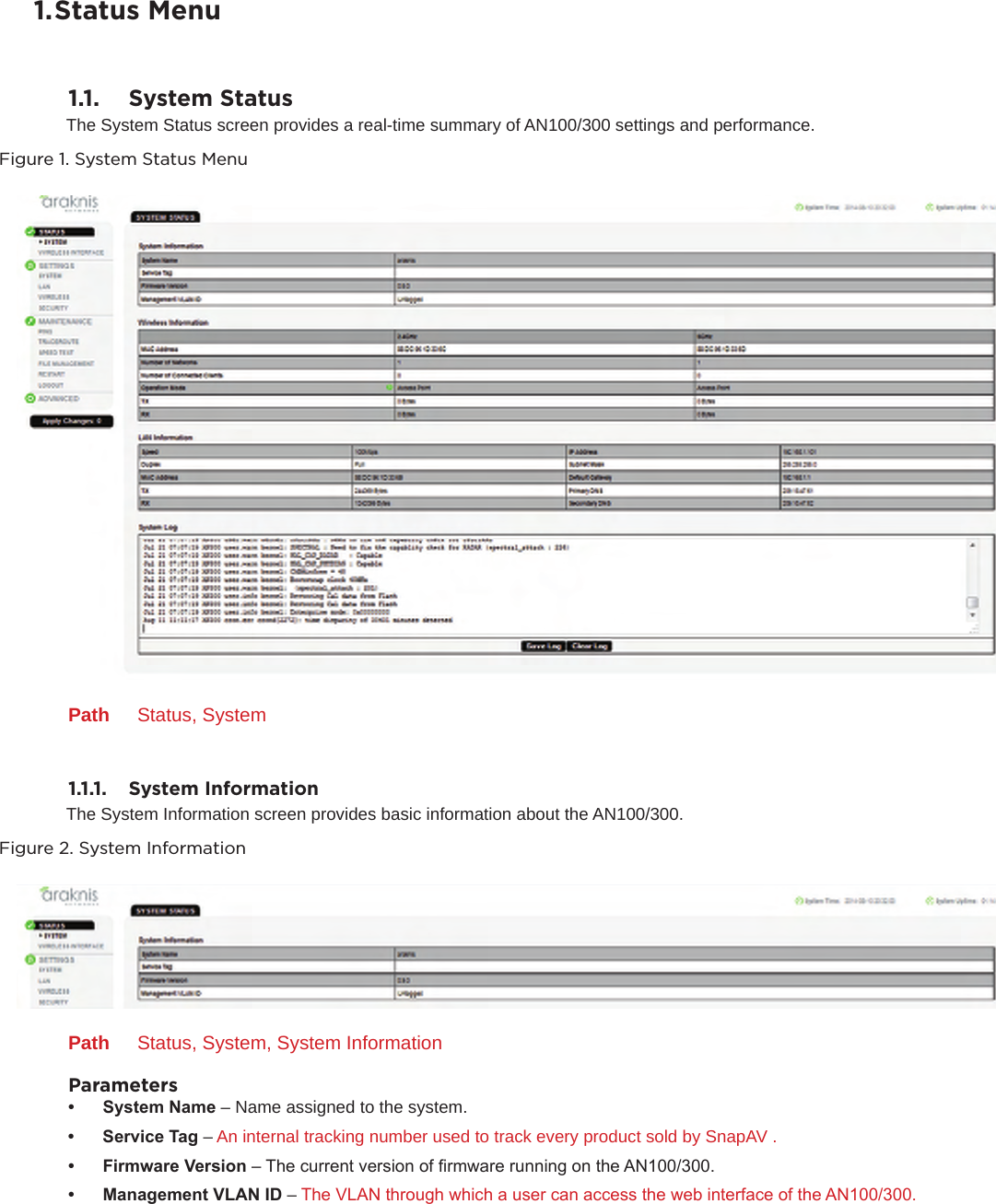 1. Status Menu1.1.  System StatusThe System Status screen provides a real-time summary of AN100/300 settings and performance.Figure 1. System Status MenuPath  Status, System1.1.1.   System InformationThe System Information screen provides basic information about the AN100/300.Figure 2. System InformationPath  Status, System, System InformationParameters• SystemName– Name assigned to the system.• ServiceTag– An internal tracking number used to track every product sold by SnapAV .• FirmwareVersion– The current version of rmware running on the AN100/300.• ManagementVLANID– The VLAN through which a user can access the web interface of the AN100/300.