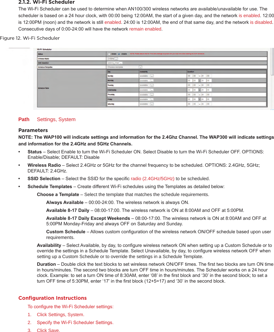 2.1.2. Wi-Fi SchedulerThe Wi-Fi Scheduler can be used to determine when AN100/300 wireless networks are available/unavailable for use. The scheduler is based on a 24 hour clock, with 00:00 being 12:00AM, the start of a given day, and the network is enabled. 12:00 is 12:00PM (noon) and the network is still enabled. 24:00 is 12:00AM, the end of that same day, and the network is disabled. Consecutive days of 0:00-24:00 will have the network remain enabled.Figure 12. Wi-Fi SchedulerPath  Settings, SystemParametersNOTE:TheWAP100willindicatesettingsandinformationforthe2.4GhzChannel.TheWAP300willindicatesettings andinformationforthe2.4GHzand5GHzChannels.• Status– Select Enable to turn the Wi-Fi Scheduler ON. Select Disable to turn the Wi-Fi Scheduler OFF. OPTIONS: Enable/Disable; DEFAULT: Disable• WirelessRadio– Select 2.4GHz or 5GHz for the channel frequency to be scheduled. OPTIONS: 2.4GHz, 5GHz; DEFAULT: 2.4GHz.• SSIDSelection– Select the SSID for the specic radio (2.4GHz/5GHz) to be scheduled.• ScheduleTemplates– Create different Wi-Fi schedules using the Templates as detailed below:  ChooseaTemplate– Select the template that matches the schedule requirements.   AlwaysAvailable– 00:00-24:00. The wireless network is always ON.   Available8-17Daily– 08:00-17:00. The wireless network is ON at 8:00AM and OFF at 5:00PM.   Available8-17DailyExceptWeekends– 08:00-17:00. The wireless network is ON at 8:00AM and OFF at        5:00PM Monday-Friday and always OFF on Saturday and Sunday.   CustomSchedule– Allows custom conguration of the wireless network ON/OFF schedule based upon user     requirements.  Availability– Select Available, by day, to congure wireless network ON when setting up a Custom Schedule or to      override the settings in a Schedule Template. Select Unavailable, by day, to congure wireless network OFF when      setting up a Custom Schedule or to override the settings in a Schedule Template.  Duration– Double click the text blocks to set wireless network ON/OFF times. The rst two blocks are turn ON time      in hours/minutes. The second two blocks are turn OFF time in hours/minutes. The Scheduler works on a 24 hour      clock. Example: to set a turn ON time of 8:30AM, enter ‘08’ in the rst block and ‘30’ in the second block; to set a      turn OFF time of 5:30PM, enter ‘17’ in the rst block (12+5=17) and ‘30’ in the second block.Conﬁguration InstructionsTo congure the Wi-Fi Scheduler settings:1.  Click Settings, System.2.  Specify the Wi-Fi Scheduler Settings.3.  Click Save.