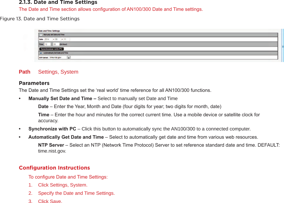 2.1.3. Date and Time Settings The Date and Time section allows conguration of AN100/300 Date and Time settings.Figure 13. Date and Time SettingsPath  Settings, SystemParameters The Date and Time Settings set the ‘real world’ time reference for all AN100/300 functions.• ManuallySetDateandTime– Select to manually set Date and Time  Date – Enter the Year, Month and Date (four digits for year; two digits for month, date)  Time – Enter the hour and minutes for the correct current time. Use a mobile device or satellite clock for      accuracy.• SynchronizewithPC– Click this button to automatically sync the AN100/300 to a connected computer.• AutomaticallyGetDateandTime– Select to automatically get date and time from various web resources.  NTPServer – Select an NTP (Network Time Protocol) Server to set reference standard date and time. DEFAULT:    time.nist.gov.Conﬁguration InstructionsTo congure Date and Time Settings:1.  Click Settings, System.2.  Specify the Date and Time Settings.3.  Click Save.