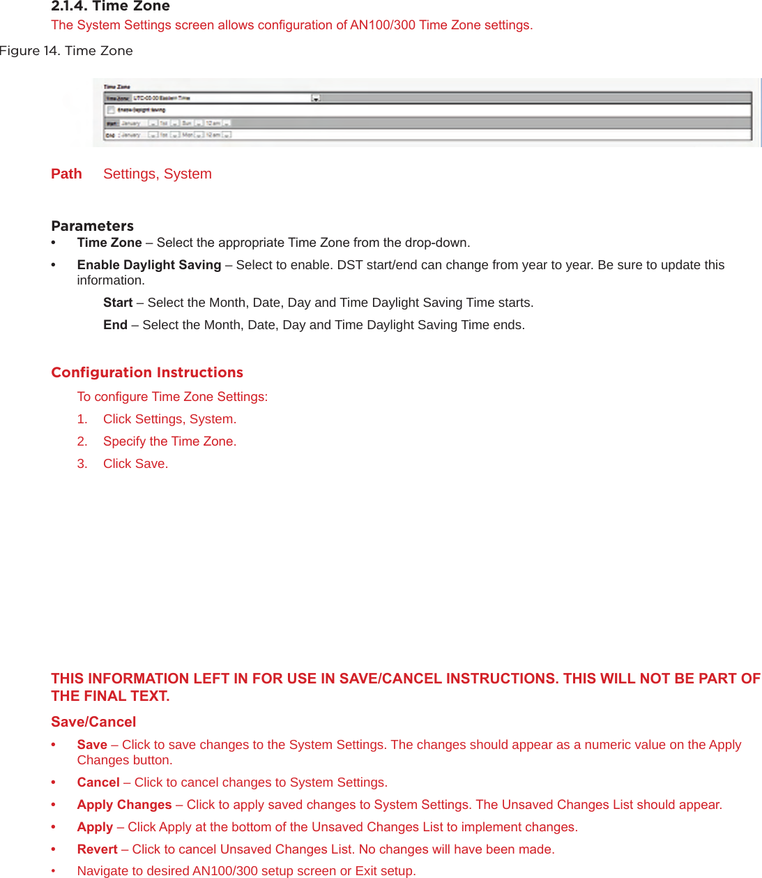 2.1.4. Time Zone The System Settings screen allows conguration of AN100/300 Time Zone settings.Figure 14. Time ZonePath  Settings, SystemParameters• TimeZone– Select the appropriate Time Zone from the drop-down.• EnableDaylightSaving– Select to enable. DST start/end can change from year to year. Be sure to update this   information.  Start– Select the Month, Date, Day and Time Daylight Saving Time starts.  End– Select the Month, Date, Day and Time Daylight Saving Time ends.Conﬁguration InstructionsTo congure Time Zone Settings:1.  Click Settings, System.2.  Specify the Time Zone.3.  Click Save.THISINFORMATIONLEFTINFORUSEINSAVE/CANCELINSTRUCTIONS.THISWILLNOTBEPARTOFTHEFINALTEXT.Save/Cancel• Save– Click to save changes to the System Settings. The changes should appear as a numeric value on the Apply Changes button.• Cancel– Click to cancel changes to System Settings.• ApplyChanges– Click to apply saved changes to System Settings. The Unsaved Changes List should appear.• Apply– Click Apply at the bottom of the Unsaved Changes List to implement changes.• Revert– Click to cancel Unsaved Changes List. No changes will have been made.•  Navigate to desired AN100/300 setup screen or Exit setup.