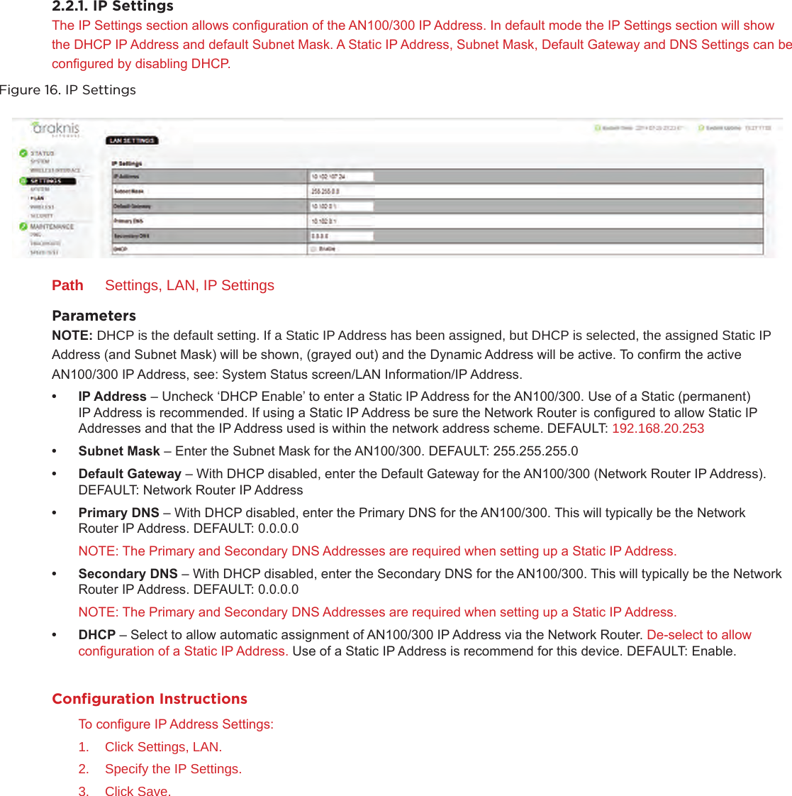 2.2.1. IP SettingsThe IP Settings section allows conguration of the AN100/300 IP Address. In default mode the IP Settings section will show the DHCP IP Address and default Subnet Mask. A Static IP Address, Subnet Mask, Default Gateway and DNS Settings can be congured by disabling DHCP.Figure 16. IP SettingsPath  Settings, LAN, IP SettingsParameters NOTE: DHCP is the default setting. If a Static IP Address has been assigned, but DHCP is selected, the assigned Static IP      Address (and Subnet Mask) will be shown, (grayed out) and the Dynamic Address will be active. To conrm the active      AN100/300 IP Address, see: System Status screen/LAN Information/IP Address.• IPAddress– Uncheck ‘DHCP Enable’ to enter a Static IP Address for the AN100/300. Use of a Static (permanent) IP Address is recommended. If using a Static IP Address be sure the Network Router is congured to allow Static IP Addresses and that the IP Address used is within the network address scheme. DEFAULT: 192.168.20.253• SubnetMask– Enter the Subnet Mask for the AN100/300. DEFAULT: 255.255.255.0• DefaultGateway– With DHCP disabled, enter the Default Gateway for the AN100/300 (Network Router IP Address). DEFAULT: Network Router IP Address• PrimaryDNS– With DHCP disabled, enter the Primary DNS for the AN100/300. This will typically be the Network Router IP Address. DEFAULT: 0.0.0.0 NOTE: The Primary and Secondary DNS Addresses are required when setting up a Static IP Address.• SecondaryDNS– With DHCP disabled, enter the Secondary DNS for the AN100/300. This will typically be the Network Router IP Address. DEFAULT: 0.0.0.0 NOTE: The Primary and Secondary DNS Addresses are required when setting up a Static IP Address.• DHCP– Select to allow automatic assignment of AN100/300 IP Address via the Network Router. De-select to allow conguration of a Static IP Address. Use of a Static IP Address is recommend for this device. DEFAULT: Enable.Conﬁguration InstructionsTo congure IP Address Settings:1.  Click Settings, LAN.2.  Specify the IP Settings.3.  Click Save.