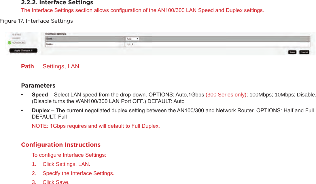 2.2.2. Interface SettingsThe Interface Settings section allows conguration of the AN100/300 LAN Speed and Duplex settings.Figure 17. Interface SettingsPath  Settings, LANParameters• Speed– Select LAN speed from the drop-down. OPTIONS: Auto,1Gbps (300 Series only); 100Mbps; 10Mbps; Disable. (Disable turns the WAN100/300 LAN Port OFF.) DEFAULT: Auto• Duplex– The current negotiated duplex setting between the AN100/300 and Network Router. OPTIONS: Half and Full. DEFAULT: Full NOTE: 1Gbps requires and will default to Full Duplex.Conﬁguration InstructionsTo congure Interface Settings:1.  Click Settings, LAN.2.  Specify the Interface Settings.3.  Click Save.