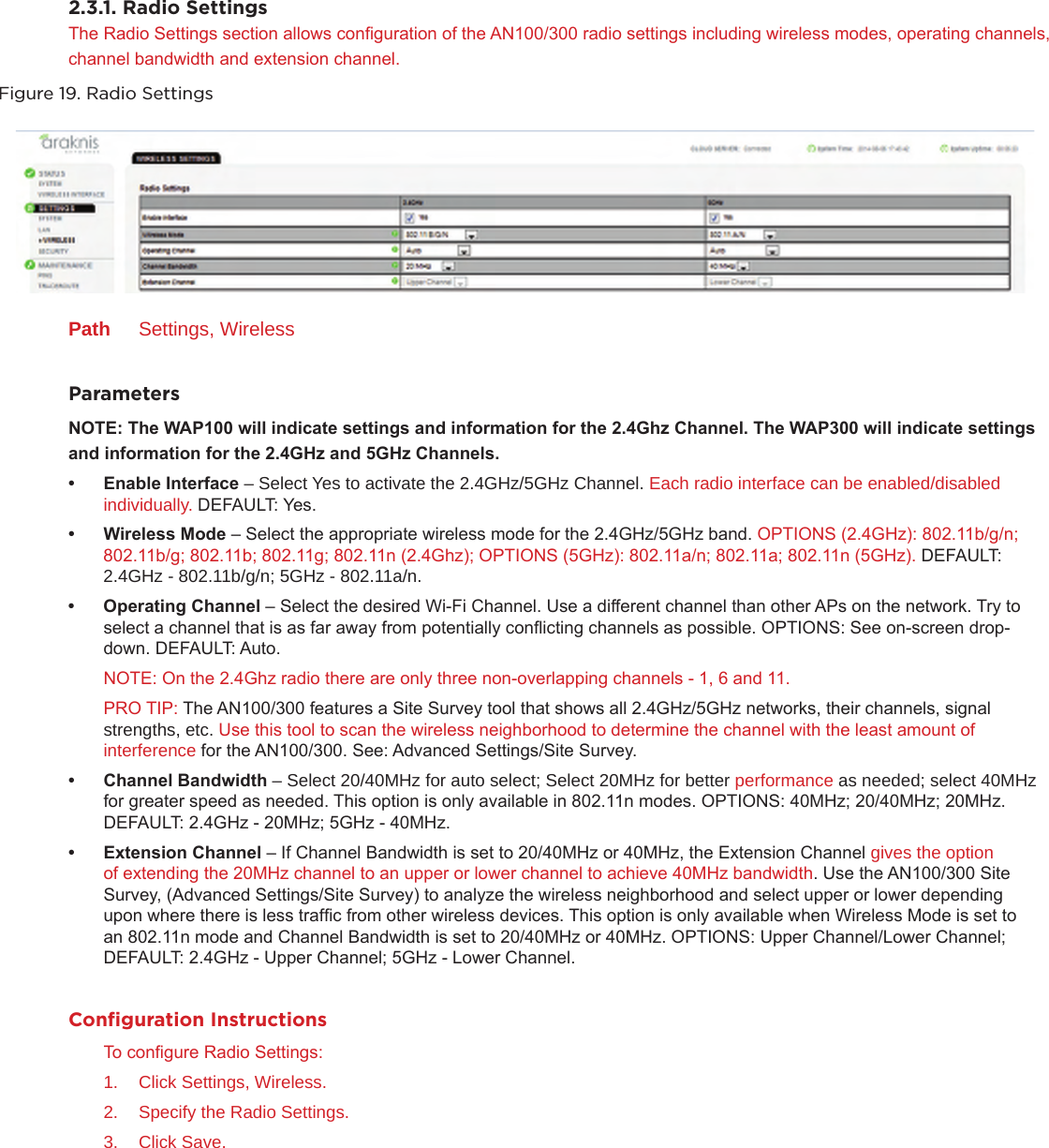 2.3.1. Radio SettingsThe Radio Settings section allows conguration of the AN100/300 radio settings including wireless modes, operating channels, channel bandwidth and extension channel.Figure 19. Radio SettingsPath  Settings, WirelessParametersNOTE:TheWAP100willindicatesettingsandinformationforthe2.4GhzChannel.TheWAP300willindicatesettings andinformationforthe2.4GHzand5GHzChannels.• EnableInterface– Select Yes to activate the 2.4GHz/5GHz Channel. Each radio interface can be enabled/disabled individually. DEFAULT: Yes. • WirelessMode– Select the appropriate wireless mode for the 2.4GHz/5GHz band. OPTIONS (2.4GHz): 802.11b/g/n; 802.11b/g; 802.11b; 802.11g; 802.11n (2.4Ghz); OPTIONS (5GHz): 802.11a/n; 802.11a; 802.11n (5GHz). DEFAULT: 2.4GHz - 802.11b/g/n; 5GHz - 802.11a/n.• OperatingChannel– Select the desired Wi-Fi Channel. Use a different channel than other APs on the network. Try to select a channel that is as far away from potentially conicting channels as possible. OPTIONS: See on-screen drop-down. DEFAULT: Auto. NOTE: On the 2.4Ghz radio there are only three non-overlapping channels - 1, 6 and 11.PRO TIP: The AN100/300 features a Site Survey tool that shows all 2.4GHz/5GHz networks, their channels, signal strengths, etc. Use this tool to scan the wireless neighborhood to determine the channel with the least amount of interference for the AN100/300. See: Advanced Settings/Site Survey.• ChannelBandwidth– Select 20/40MHz for auto select; Select 20MHz for better performance as needed; select 40MHz for greater speed as needed. This option is only available in 802.11n modes. OPTIONS: 40MHz; 20/40MHz; 20MHz. DEFAULT: 2.4GHz - 20MHz; 5GHz - 40MHz.• ExtensionChannel– If Channel Bandwidth is set to 20/40MHz or 40MHz, the Extension Channel gives the option of extending the 20MHz channel to an upper or lower channel to achieve 40MHz bandwidth. Use the AN100/300 Site Survey, (Advanced Settings/Site Survey) to analyze the wireless neighborhood and select upper or lower depending upon where there is less trafc from other wireless devices. This option is only available when Wireless Mode is set to an 802.11n mode and Channel Bandwidth is set to 20/40MHz or 40MHz. OPTIONS: Upper Channel/Lower Channel; DEFAULT: 2.4GHz - Upper Channel; 5GHz - Lower Channel.Conﬁguration InstructionsTo congure Radio Settings:1.  Click Settings, Wireless.2.  Specify the Radio Settings.3.  Click Save.