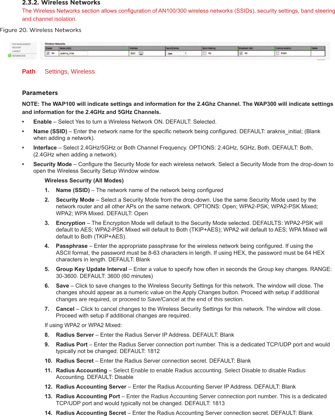 2.3.2. Wireless NetworksThe Wireless Networks section allows conguration of AN100/300 wireless networks (SSIDs), security settings, band steering and channel isolation.Figure 20. Wireless NetworksPath  Settings, WirelessParametersNOTE:TheWAP100willindicatesettingsandinformationforthe2.4GhzChannel.TheWAP300willindicatesettings andinformationforthe2.4GHzand5GHzChannels.• Enable– Select Yes to turn a Wireless Network ON. DEFAULT: Selected.• Name(SSID)– Enter the network name for the specic network being congured. DEFAULT: araknis_initial; (Blank when adding a network).• Interface– Select 2.4GHz/5GHz or Both Channel Frequency. OPTIONS: 2.4GHz, 5GHz, Both. DEFAULT: Both, (2.4GHz when adding a network).• SecurityMode– Congure the Security Mode for each wireless network. Select a Security Mode from the drop-down to open the Wireless Security Setup Window window. WirelessSecurity(AllModes)1. Name(SSID)– The network name of the network being congured2. SecurityMode– Select a Security Mode from the drop-down. Use the same Security Mode used by the network router and all other APs on the same network. OPTIONS: Open; WPA2-PSK; WPA2-PSK Mixed; WPA2; WPA Mixed. DEFAULT: Open3. Encryption– The Encryption Mode will default to the Security Mode selected. DEFAULTS: WPA2-PSK will default to AES; WPA2-PSK Mixed will default to Both (TKIP+AES); WPA2 will default to AES; WPA Mixed will default to Both (TKIP+AES).4. Passphrase– Enter the appropriate passphrase for the wireless network being congured. If using the ASCII format, the password must be 8-63 characters in length. If using HEX, the password must be 64 HEX characters in length. DEFAULT: Blank5. GroupKeyUpdateInterval– Enter a value to specify how often in seconds the Group key changes. RANGE: 30-3600. DEFAULT: 3600 (60 minutes)6. Save– Click to save changes to the Wireless Security Settings for this network. The window will close. The changes should appear as a numeric value on the Apply Changes button. Proceed with setup if additional changes are required, or proceed to Save/Cancel at the end of this section.7. Cancel– Click to cancel changes to the Wireless Security Settings for this network. The window will close. Proceed with setup if additional changes are required.If using WPA2 or WPA2 Mixed:8. RadiusServer–Enter the Radius Server IP Address. DEFAULT: Blank9. RadiusPort–Enter the Radius Server connection port number. This is a dedicated TCP/UDP port and would typically not be changed. DEFAULT: 181210. RadiusSecret–Enter the Radius Server connection secret. DEFAULT: Blank11. RadiusAccounting–Select Enable to enable Radius accounting. Select Disable to disable Radius Accounting. DEFAULT: Disable12. RadiusAccountingServer–Enter the Radius Accounting Server IP Address. DEFAULT: Blank13. RadiusAccountingPort–Enter the Radius Accounting Server connection port number. This is a dedicated TCP/UDP port and would typically not be changed. DEFAULT: 181314. RadiusAccountingSecret–Enter the Radius Accounting Server connection secret. DEFAULT: Blank