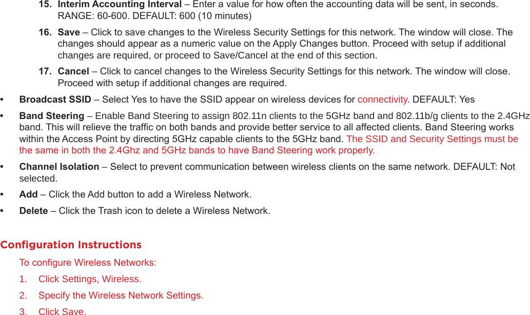 15. InterimAccountingInterval– Enter a value for how often the accounting data will be sent, in seconds. RANGE: 60-600. DEFAULT: 600 (10 minutes)16. Save– Click to save changes to the Wireless Security Settings for this network. The window will close. The changes should appear as a numeric value on the Apply Changes button. Proceed with setup if additional changes are required, or proceed to Save/Cancel at the end of this section.17. Cancel– Click to cancel changes to the Wireless Security Settings for this network. The window will close. Proceed with setup if additional changes are required.• BroadcastSSID– Select Yes to have the SSID appear on wireless devices for connectivity. DEFAULT: Yes• BandSteering– Enable Band Steering to assign 802.11n clients to the 5GHz band and 802.11b/g clients to the 2.4GHz band. This will relieve the trafc on both bands and provide better service to all affected clients. Band Steering works within the Access Point by directing 5GHz capable clients to the 5GHz band. The SSID and Security Settings must be the same in both the 2.4Ghz and 5GHz bands to have Band Steering work properly.• ChannelIsolation–Select to prevent communication between wireless clients on the same network. DEFAULT: Not selected.• Add– Click the Add button to add a Wireless Network.• Delete– Click the Trash icon to delete a Wireless Network.Conﬁguration InstructionsTo congure Wireless Networks:1.  Click Settings, Wireless.2.  Specify the Wireless Network Settings.3.  Click Save.