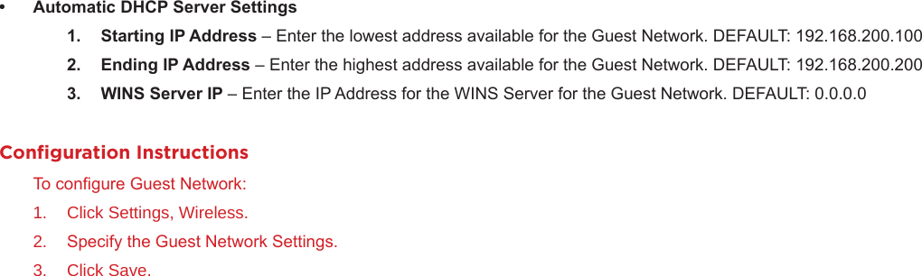 • AutomaticDHCPServerSettings1. StartingIPAddress– Enter the lowest address available for the Guest Network. DEFAULT: 192.168.200.1002. EndingIPAddress– Enter the highest address available for the Guest Network. DEFAULT: 192.168.200.2003. WINSServerIP– Enter the IP Address for the WINS Server for the Guest Network. DEFAULT: 0.0.0.0Conﬁguration InstructionsTo congure Guest Network:1.  Click Settings, Wireless.2.  Specify the Guest Network Settings.3.  Click Save.