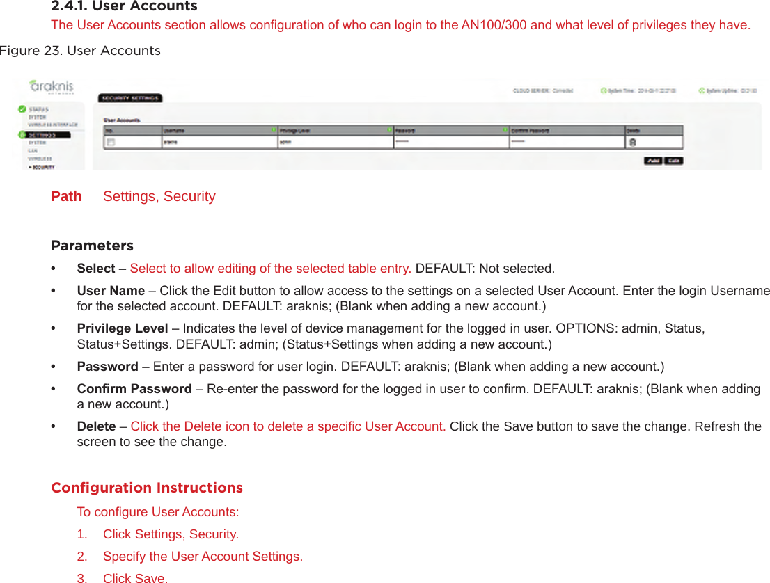 2.4.1. User AccountsThe User Accounts section allows conguration of who can login to the AN100/300 and what level of privileges they have. Figure 23. User AccountsPath  Settings, SecurityParameters• Select– Select to allow editing of the selected table entry. DEFAULT: Not selected.• UserName– Click the Edit button to allow access to the settings on a selected User Account. Enter the login Username for the selected account. DEFAULT: araknis; (Blank when adding a new account.)• PrivilegeLevel– Indicates the level of device management for the logged in user. OPTIONS: admin, Status, Status+Settings. DEFAULT: admin; (Status+Settings when adding a new account.)• Password– Enter a password for user login. DEFAULT: araknis; (Blank when adding a new account.) • ConrmPassword– Re-enter the password for the logged in user to conrm. DEFAULT: araknis; (Blank when adding a new account.)• Delete– Click the Delete icon to delete a specic User Account. Click the Save button to save the change. Refresh the screen to see the change.Conﬁguration InstructionsTo congure User Accounts:1.  Click Settings, Security.2.  Specify the User Account Settings.3.  Click Save.