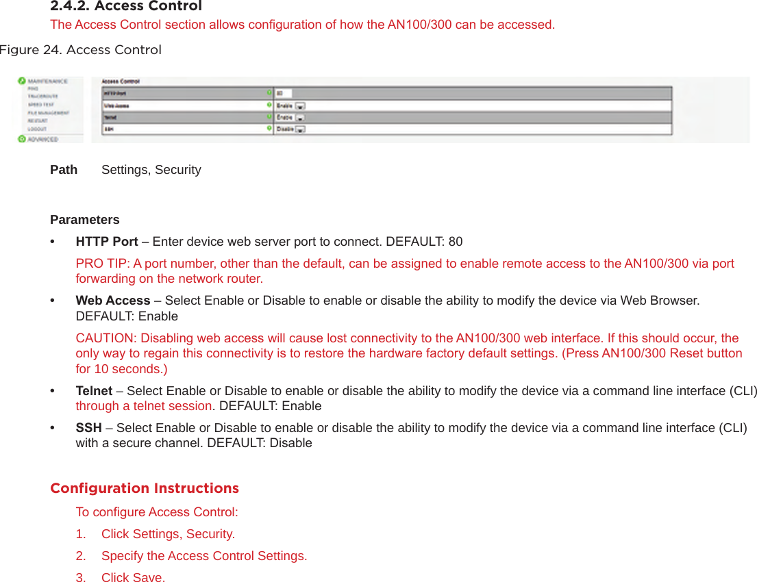 2.4.2. Access ControlThe Access Control section allows conguration of how the AN100/300 can be accessed. Figure 24. Access ControlPath  Settings, SecurityParameters• HTTPPort– Enter device web server port to connect. DEFAULT: 80PRO TIP: A port number, other than the default, can be assigned to enable remote access to the AN100/300 via port forwarding on the network router.• WebAccess– Select Enable or Disable to enable or disable the ability to modify the device via Web Browser. DEFAULT: EnableCAUTION: Disabling web access will cause lost connectivity to the AN100/300 web interface. If this should occur, the only way to regain this connectivity is to restore the hardware factory default settings. (Press AN100/300 Reset button for 10 seconds.)• Telnet– Select Enable or Disable to enable or disable the ability to modify the device via a command line interface (CLI) through a telnet session. DEFAULT: Enable• SSH– Select Enable or Disable to enable or disable the ability to modify the device via a command line interface (CLI) with a secure channel. DEFAULT: DisableConﬁguration InstructionsTo congure Access Control:1.  Click Settings, Security.2.  Specify the Access Control Settings.3.  Click Save.