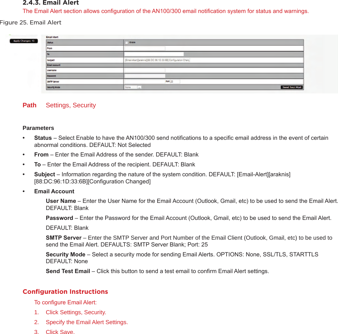 2.4.3. Email AlertThe Email Alert section allows conguration of the AN100/300 email notication system for status and warnings. Figure 25. Email AlertPath  Settings, SecurityParameters• Status– Select Enable to have the AN100/300 send notications to a specic email address in the event of certain abnormal conditions. DEFAULT: Not Selected• From– Enter the Email Address of the sender. DEFAULT: Blank• To– Enter the Email Address of the recipient. DEFAULT: Blank• Subject– Information regarding the nature of the system condition. DEFAULT: [Email-Alert][araknis][88:DC:96:1D:33:6B][Conguration Changed]• EmailAccountUserName– Enter the User Name for the Email Account (Outlook, Gmail, etc) to be used to send the Email Alert. DEFAULT: BlankPassword– Enter the Password for the Email Account (Outlook, Gmail, etc) to be used to send the Email Alert.DEFAULT: BlankSMTPServer– Enter the SMTP Server and Port Number of the Email Client (Outlook, Gmail, etc) to be used to send the Email Alert. DEFAULTS: SMTP Server Blank; Port: 25SecurityMode– Select a security mode for sending Email Alerts. OPTIONS: None, SSL/TLS, STARTTLS  DEFAULT: NoneSendTestEmail– Click this button to send a test email to conrm Email Alert settings.Conﬁguration InstructionsTo congure Email Alert:1.  Click Settings, Security.2.  Specify the Email Alert Settings.3.  Click Save.