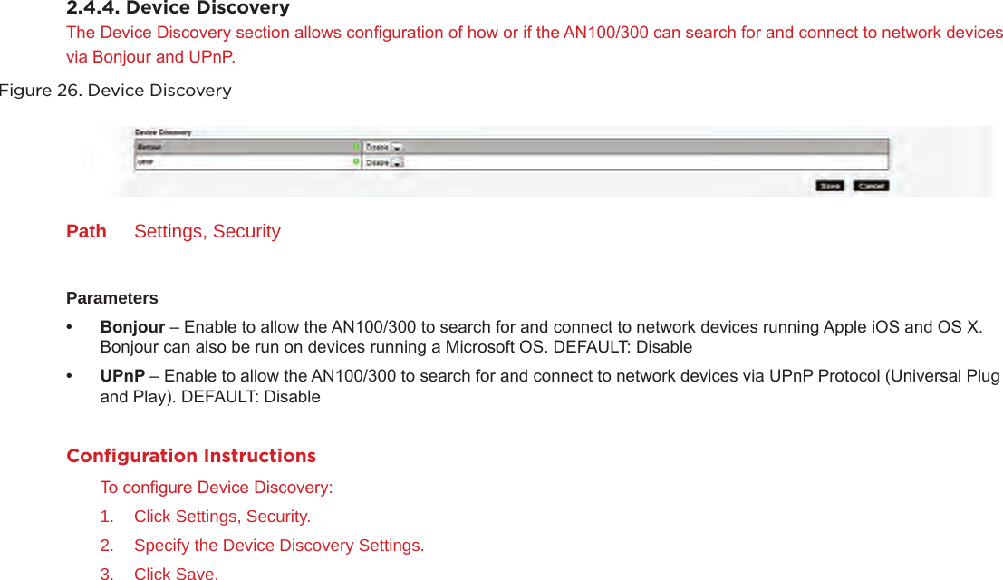 2.4.4. Device DiscoveryThe Device Discovery section allows conguration of how or if the AN100/300 can search for and connect to network devices via Bonjour and UPnP. Figure 26. Device DiscoveryPath  Settings, SecurityParameters• Bonjour– Enable to allow the AN100/300 to search for and connect to network devices running Apple iOS and OS X. Bonjour can also be run on devices running a Microsoft OS. DEFAULT: Disable • UPnP– Enable to allow the AN100/300 to search for and connect to network devices via UPnP Protocol (Universal Plug and Play). DEFAULT: DisableConﬁguration InstructionsTo congure Device Discovery:1.  Click Settings, Security.2.  Specify the Device Discovery Settings.3.  Click Save.