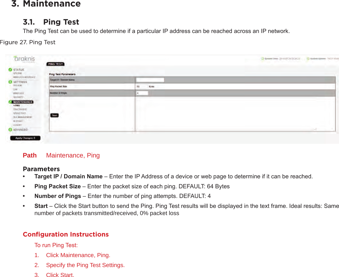 3. Maintenance3.1.  Ping TestThe Ping Test can be used to determine if a particular IP address can be reached across an IP network.Figure 27. Ping TestPath  Maintenance, PingParameters• TargetIP/DomainName– Enter the IP Address of a device or web page to determine if it can be reached.• PingPacketSize– Enter the packet size of each ping. DEFAULT: 64 Bytes• NumberofPings– Enter the number of ping attempts. DEFAULT: 4• Start– Click the Start button to send the Ping. Ping Test results will be displayed in the text frame. Ideal results: Same number of packets transmitted/received, 0% packet lossConﬁguration InstructionsTo run Ping Test:1.  Click Maintenance, Ping.2.  Specify the Ping Test Settings.3.  Click Start.