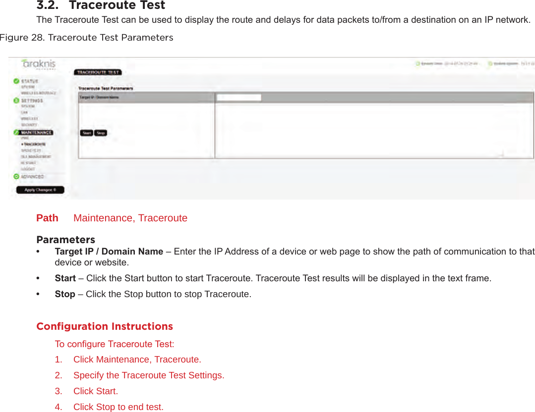 3.2.  Traceroute TestThe Traceroute Test can be used to display the route and delays for data packets to/from a destination on an IP network. Figure 28. Traceroute Test ParametersPath  Maintenance, TracerouteParameters• TargetIP/DomainName– Enter the IP Address of a device or web page to show the path of communication to that device or website.• Start– Click the Start button to start Traceroute. Traceroute Test results will be displayed in the text frame.• Stop– Click the Stop button to stop Traceroute.Conﬁguration InstructionsTo congure Traceroute Test:1.  Click Maintenance, Traceroute.2.  Specify the Traceroute Test Settings.3.  Click Start.4.  Click Stop to end test.