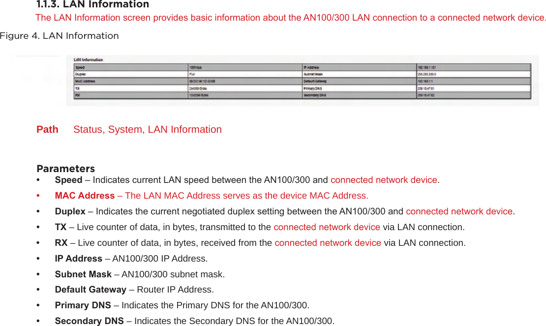1.1.3. LAN InformationThe LAN Information screen provides basic information about the AN100/300 LAN connection to a connected network device.Figure 4. LAN InformationPath  Status, System, LAN InformationParameters• Speed– Indicates current LAN speed between the AN100/300 and connected network device.• MACAddress – The LAN MAC Address serves as the device MAC Address.• Duplex– Indicates the current negotiated duplex setting between the AN100/300 and connected network device.• TX– Live counter of data, in bytes, transmitted to the connected network device via LAN connection.• RX– Live counter of data, in bytes, received from the connected network device via LAN connection.• IPAddress– AN100/300 IP Address.• SubnetMask– AN100/300 subnet mask.• DefaultGateway– Router IP Address.• PrimaryDNS– Indicates the Primary DNS for the AN100/300.• SecondaryDNS– Indicates the Secondary DNS for the AN100/300.