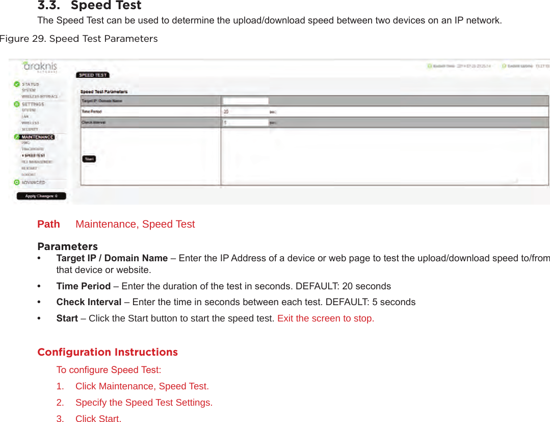 3.3.  Speed TestThe Speed Test can be used to determine the upload/download speed between two devices on an IP network.Figure 29. Speed Test ParametersPath  Maintenance, Speed TestParameters• TargetIP/DomainName– Enter the IP Address of a device or web page to test the upload/download speed to/from that device or website.• TimePeriod– Enter the duration of the test in seconds. DEFAULT: 20 seconds• CheckInterval– Enter the time in seconds between each test. DEFAULT: 5 seconds• Start– Click the Start button to start the speed test. Exit the screen to stop.Conﬁguration InstructionsTo congure Speed Test:1.  Click Maintenance, Speed Test.2.  Specify the Speed Test Settings.3.  Click Start.