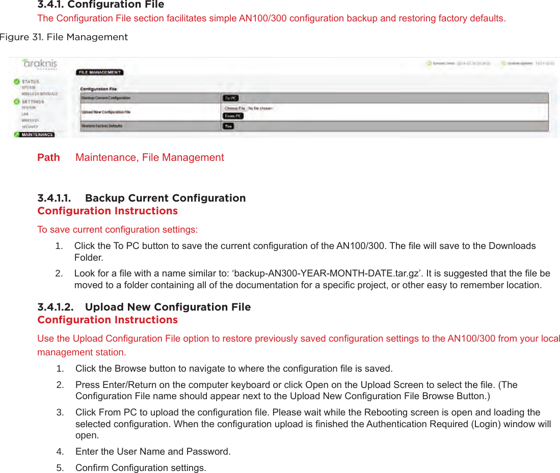 3.4.1. Conﬁguration FileThe Conguration File section facilitates simple AN100/300 conguration backup and restoring factory defaults.Figure 31. File ManagementPath  Maintenance, File Management3.4.1.1.  Backup Current ConﬁgurationConﬁguration InstructionsTo save current conguration settings:1.  Click the To PC button to save the current conguration of the AN100/300. The le will save to the Downloads Folder.2.  Look for a le with a name similar to: ‘backup-AN300-YEAR-MONTH-DATE.tar.gz’. It is suggested that the le be moved to a folder containing all of the documentation for a specic project, or other easy to remember location.3.4.1.2.  Upload New Conﬁguration FileConﬁguration InstructionsUse the Upload Conguration File option to restore previously saved conguration settings to the AN100/300 from your local management station.1.  Click the Browse button to navigate to where the conguration le is saved.2.  Press Enter/Return on the computer keyboard or click Open on the Upload Screen to select the le. (The Conguration File name should appear next to the Upload New Conguration File Browse Button.)3.  Click From PC to upload the conguration le. Please wait while the Rebooting screen is open and loading the selected conguration. When the conguration upload is nished the Authentication Required (Login) window will open.4.  Enter the User Name and Password. 5.  Conrm Conguration settings.