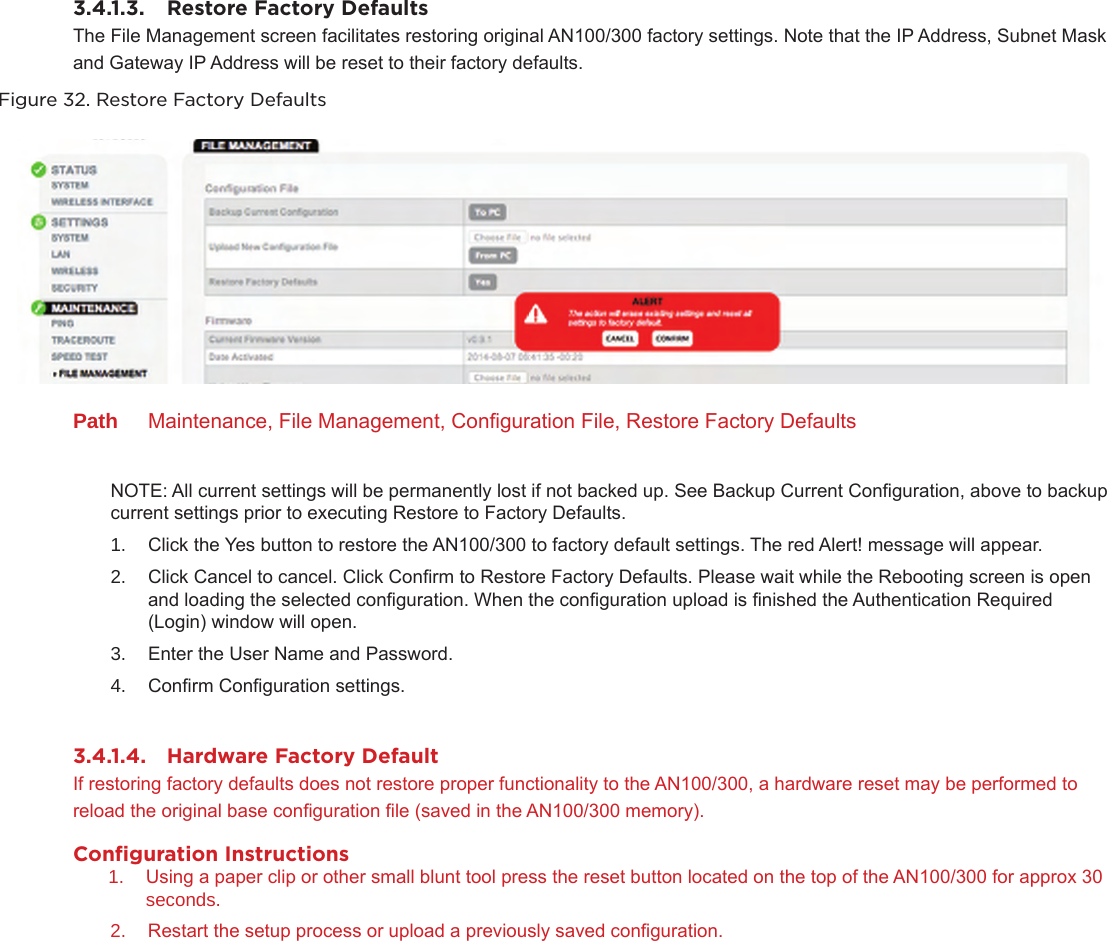 3.4.1.3.  Restore Factory DefaultsThe File Management screen facilitates restoring original AN100/300 factory settings. Note that the IP Address, Subnet Mask and Gateway IP Address will be reset to their factory defaults.Figure 32. Restore Factory DefaultsPath  Maintenance, File Management, Conguration File, Restore Factory DefaultsNOTE: All current settings will be permanently lost if not backed up. See Backup Current Conguration, above to backup current settings prior to executing Restore to Factory Defaults.1.  Click the Yes button to restore the AN100/300 to factory default settings. The red Alert! message will appear.2.  Click Cancel to cancel. Click Conrm to Restore Factory Defaults. Please wait while the Rebooting screen is open and loading the selected conguration. When the conguration upload is nished the Authentication Required (Login) window will open.3.  Enter the User Name and Password. 4.  Conrm Conguration settings.3.4.1.4.  Hardware Factory DefaultIf restoring factory defaults does not restore proper functionality to the AN100/300, a hardware reset may be performed to reload the original base conguration le (saved in the AN100/300 memory).Conﬁguration Instructions1.  Using a paper clip or other small blunt tool press the reset button located on the top of the AN100/300 for approx 30 seconds. 2.  Restart the setup process or upload a previously saved conguration.