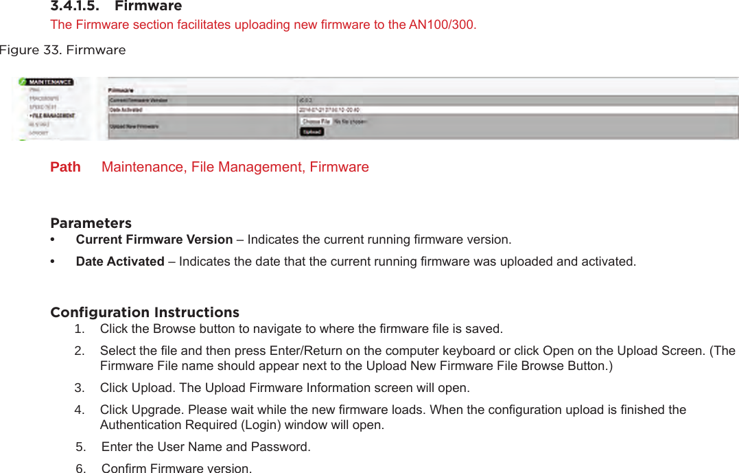 3.4.1.5.  FirmwareThe Firmware section facilitates uploading new rmware to the AN100/300.Figure 33. FirmwarePath  Maintenance, File Management, FirmwareParameters• CurrentFirmwareVersion– Indicates the current running rmware version.• DateActivated– Indicates the date that the current running rmware was uploaded and activated.Conﬁguration Instructions1.  Click the Browse button to navigate to where the rmware le is saved. 2.  Select the le and then press Enter/Return on the computer keyboard or click Open on the Upload Screen. (The Firmware File name should appear next to the Upload New Firmware File Browse Button.)3.  Click Upload. The Upload Firmware Information screen will open.4.  Click Upgrade. Please wait while the new rmware loads. When the conguration upload is nished the Authentication Required (Login) window will open.5.  Enter the User Name and Password. 6.  Conrm Firmware version.