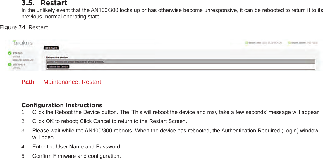 3.5.  RestartIn the unlikely event that the AN100/300 locks up or has otherwise become unresponsive, it can be rebooted to return it to its previous, normal operating state.Figure 34. RestartPath  Maintenance, RestartConﬁguration Instructions1.  Click the Reboot the Device button. The ‘This will reboot the device and may take a few seconds’ message will appear. 2.  Click OK to reboot; Click Cancel to return to the Restart Screen.3.  Please wait while the AN100/300 reboots. When the device has rebooted, the Authentication Required (Login) window will open.4.  Enter the User Name and Password.5.  Conrm Firmware and conguration.