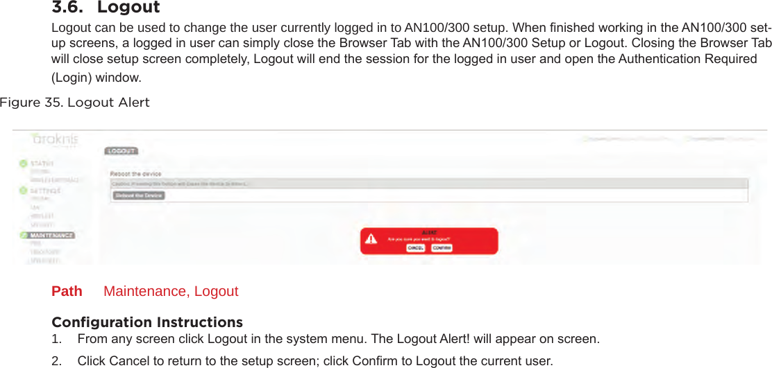 3.6.  LogoutLogout can be used to change the user currently logged in to AN100/300 setup. When nished working in the AN100/300 set-up screens, a logged in user can simply close the Browser Tab with the AN100/300 Setup or Logout. Closing the Browser Tab will close setup screen completely, Logout will end the session for the logged in user and open the Authentication Required (Login) window. Figure 35. Logout AlertPath  Maintenance, LogoutConﬁguration Instructions1.  From any screen click Logout in the system menu. The Logout Alert! will appear on screen.2.  Click Cancel to return to the setup screen; click Conrm to Logout the current user.