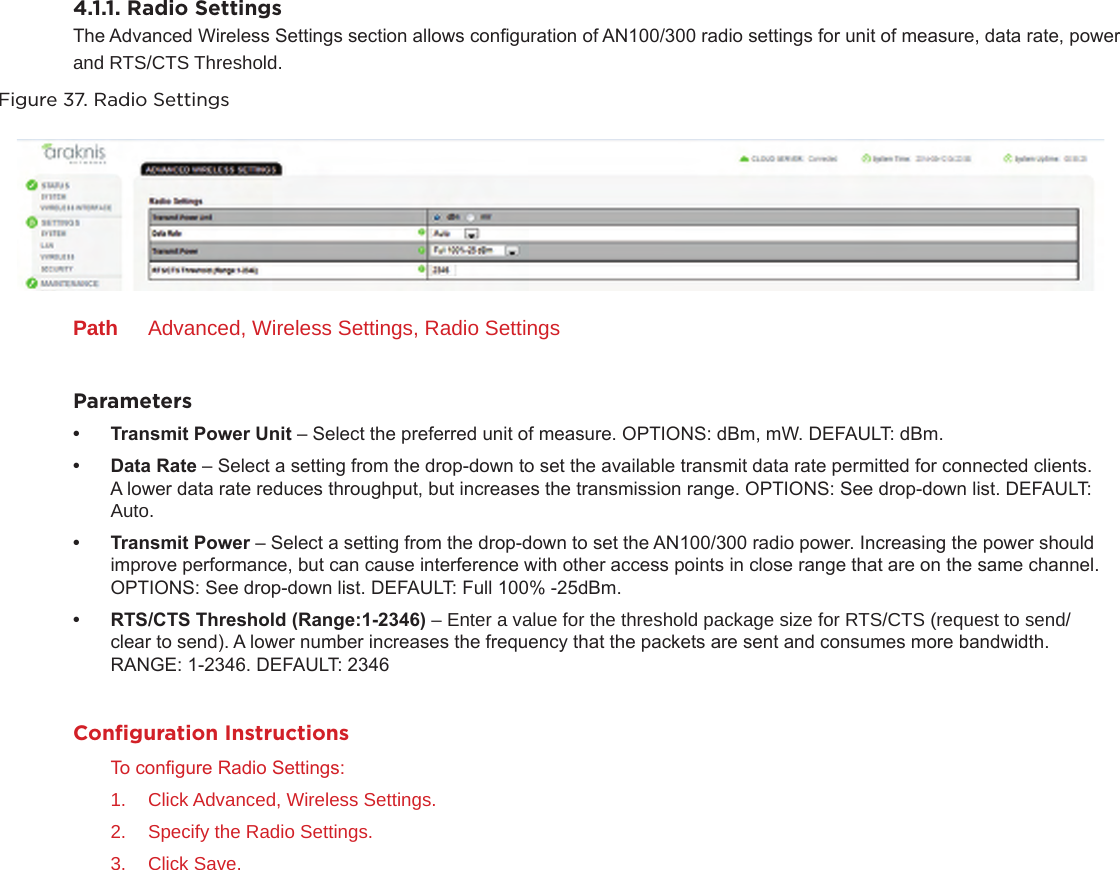 4.1.1. Radio SettingsThe Advanced Wireless Settings section allows conguration of AN100/300 radio settings for unit of measure, data rate, power and RTS/CTS Threshold.Figure 37. Radio SettingsPath  Advanced, Wireless Settings, Radio SettingsParameters• TransmitPowerUnit– Select the preferred unit of measure. OPTIONS: dBm, mW. DEFAULT: dBm.• DataRate– Select a setting from the drop-down to set the available transmit data rate permitted for connected clients. A lower data rate reduces throughput, but increases the transmission range. OPTIONS: See drop-down list. DEFAULT: Auto.• TransmitPower– Select a setting from the drop-down to set the AN100/300 radio power. Increasing the power should improve performance, but can cause interference with other access points in close range that are on the same channel. OPTIONS: See drop-down list. DEFAULT: Full 100% -25dBm.• RTS/CTSThreshold(Range:1-2346)– Enter a value for the threshold package size for RTS/CTS (request to send/clear to send). A lower number increases the frequency that the packets are sent and consumes more bandwidth. RANGE: 1-2346. DEFAULT: 2346Conﬁguration InstructionsTo congure Radio Settings:1.  Click Advanced, Wireless Settings.2.  Specify the Radio Settings.3.  Click Save.