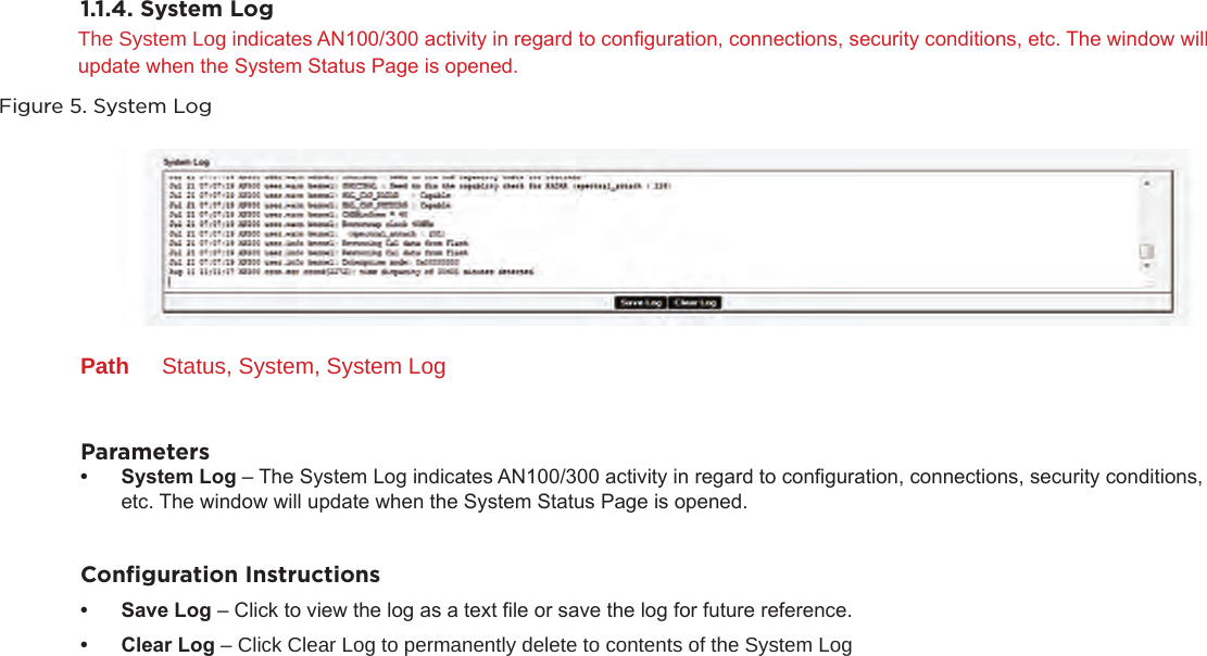 1.1.4. System LogThe System Log indicates AN100/300 activity in regard to conguration, connections, security conditions, etc. The window will update when the System Status Page is opened.Figure 5. System LogPath  Status, System, System LogParameters• SystemLog– The System Log indicates AN100/300 activity in regard to conguration, connections, security conditions, etc. The window will update when the System Status Page is opened.Conﬁguration Instructions• SaveLog– Click to view the log as a text le or save the log for future reference.• ClearLog– Click Clear Log to permanently delete to contents of the System Log