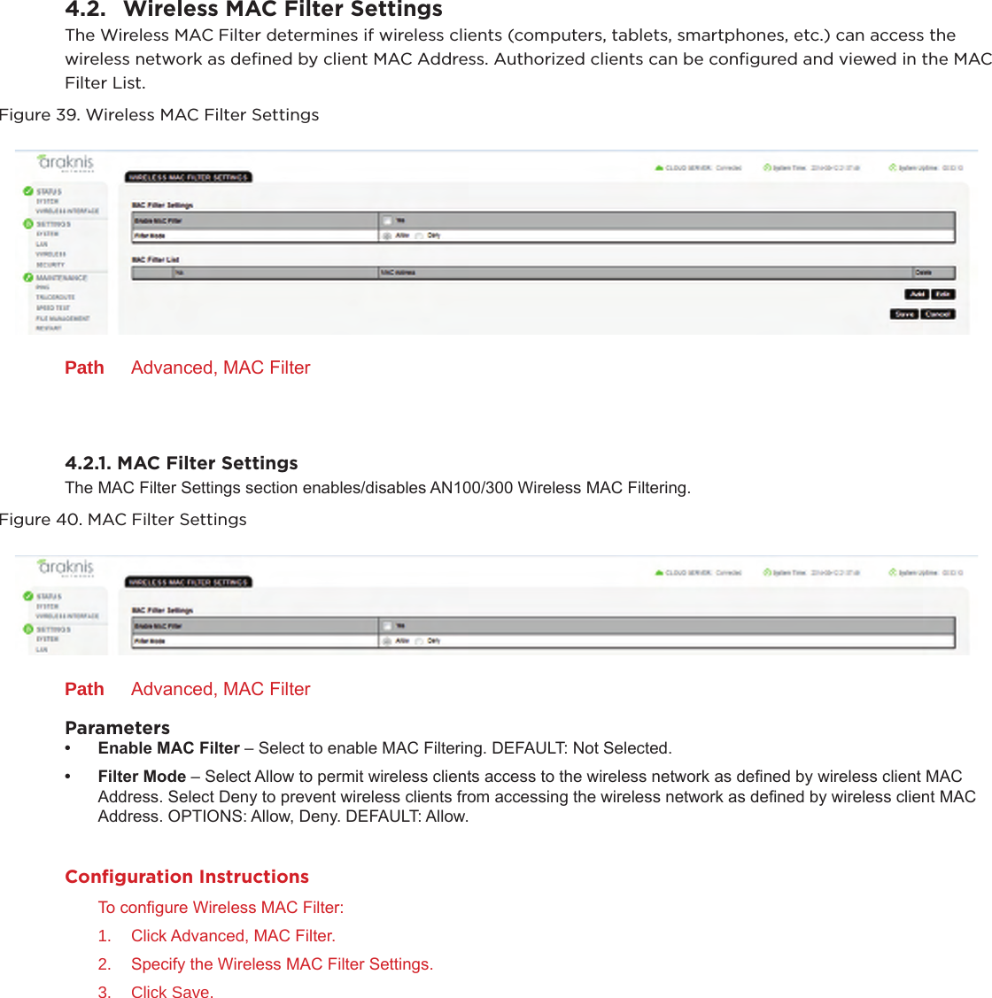 4.2.  Wireless MAC Filter SettingsThe Wireless MAC Filter determines if wireless clients (computers, tablets, smartphones, etc.) can access the wireless network as deﬁned by client MAC Address. Authorized clients can be conﬁgured and viewed in the MAC Filter List.Figure 39. Wireless MAC Filter SettingsPath  Advanced, MAC Filter4.2.1. MAC Filter SettingsThe MAC Filter Settings section enables/disables AN100/300 Wireless MAC Filtering.Figure 40. MAC Filter SettingsPath  Advanced, MAC FilterParameters• EnableMACFilter– Select to enable MAC Filtering. DEFAULT: Not Selected.• FilterMode– Select Allow to permit wireless clients access to the wireless network as dened by wireless client MAC Address. Select Deny to prevent wireless clients from accessing the wireless network as dened by wireless client MAC Address. OPTIONS: Allow, Deny. DEFAULT: Allow.Conﬁguration InstructionsTo congure Wireless MAC Filter:1.  Click Advanced, MAC Filter.2.  Specify the Wireless MAC Filter Settings.3.  Click Save.