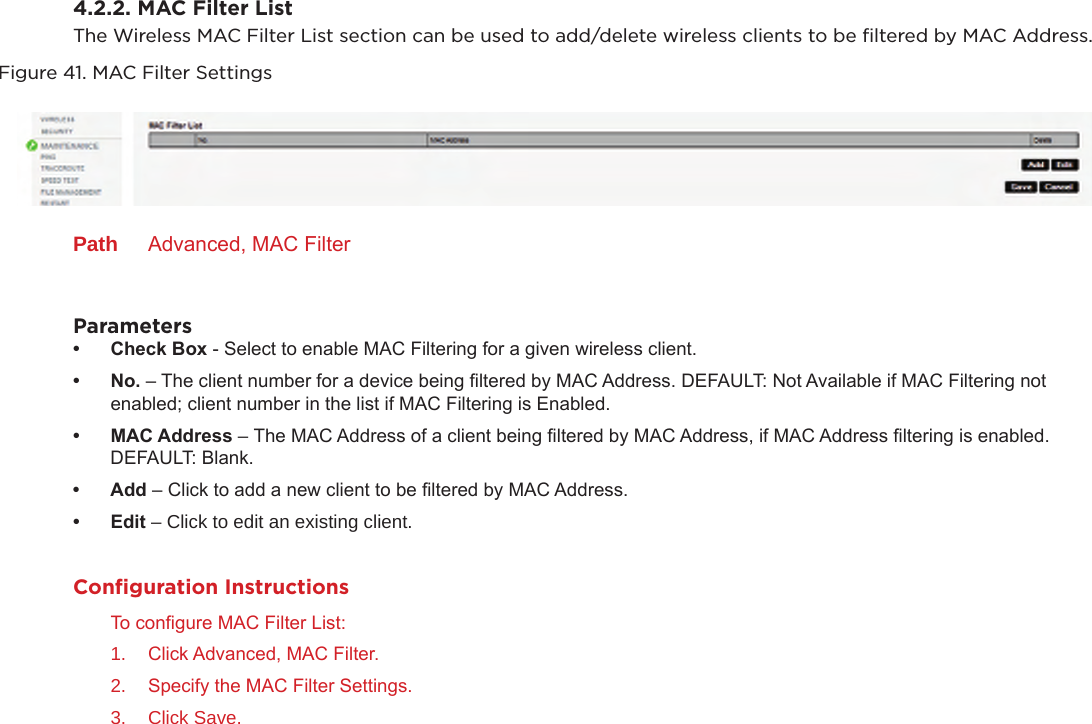 4.2.2. MAC Filter ListThe Wireless MAC Filter List section can be used to add/delete wireless clients to be ﬁltered by MAC Address.Figure 41. MAC Filter SettingsPath  Advanced, MAC FilterParameters• CheckBox - Select to enable MAC Filtering for a given wireless client.• No.– The client number for a device being ltered by MAC Address. DEFAULT: Not Available if MAC Filtering not enabled; client number in the list if MAC Filtering is Enabled.• MACAddress–The MAC Address of a client being ltered by MAC Address, if MAC Address ltering is enabled. DEFAULT: Blank.• Add– Click to add a new client to be ltered by MAC Address.• Edit– Click to edit an existing client.Conﬁguration InstructionsTo congure MAC Filter List:1.  Click Advanced, MAC Filter.2.  Specify the MAC Filter Settings.3.  Click Save.