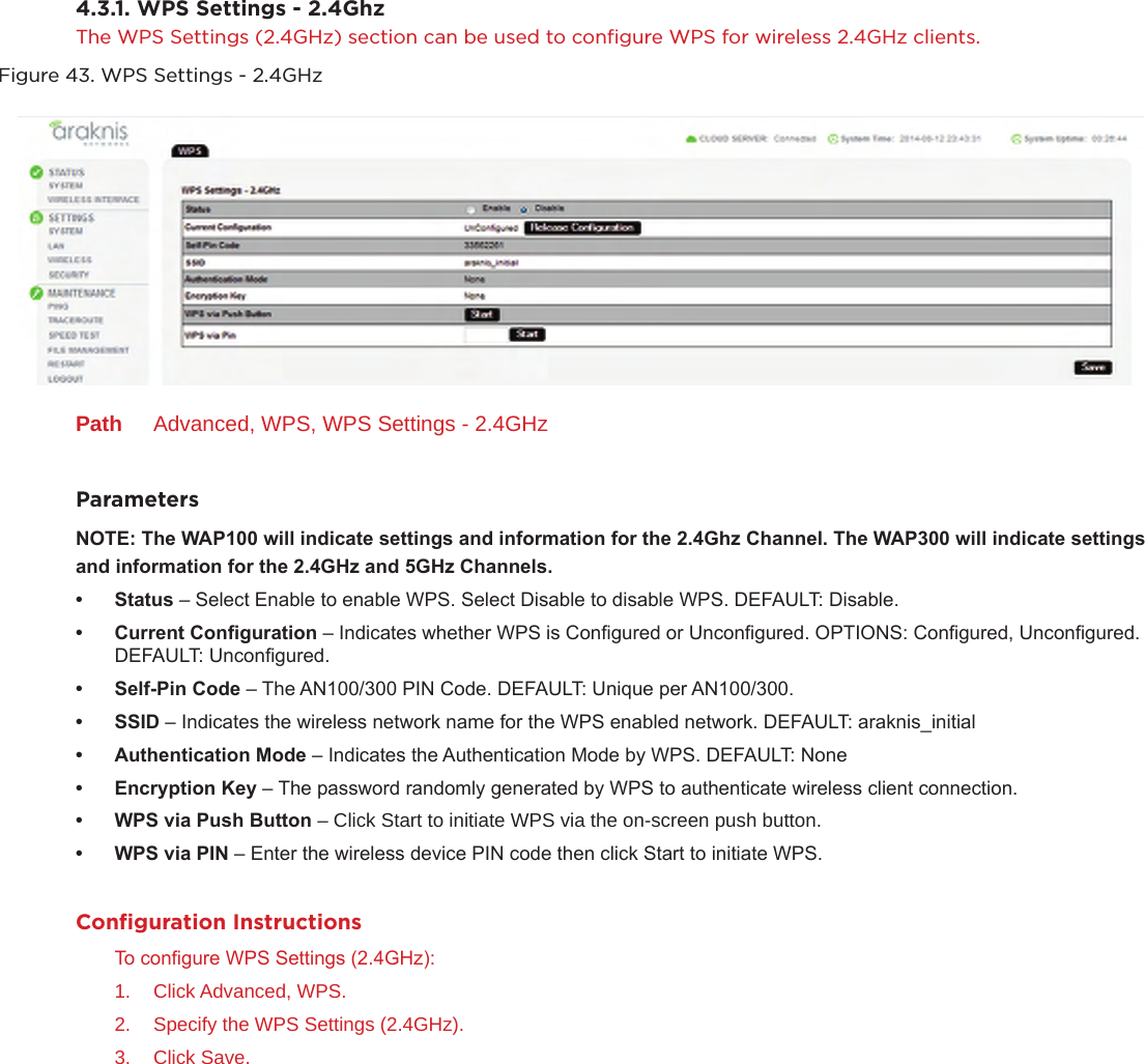 4.3.1. WPS Settings - 2.4GhzThe WPS Settings (2.4GHz) section can be used to conﬁgure WPS for wireless 2.4GHz clients.Figure 43. WPS Settings - 2.4GHzPath  Advanced, WPS, WPS Settings - 2.4GHzParametersNOTE:TheWAP100willindicatesettingsandinformationforthe2.4GhzChannel.TheWAP300willindicatesettings andinformationforthe2.4GHzand5GHzChannels.• Status– Select Enable to enable WPS. Select Disable to disable WPS. DEFAULT: Disable.• CurrentConguration– Indicates whether WPS is Congured or Uncongured. OPTIONS: Congured, Uncongured. DEFAULT: Uncongured.• Self-PinCode– The AN100/300 PIN Code. DEFAULT: Unique per AN100/300.• SSID– Indicates the wireless network name for the WPS enabled network. DEFAULT: araknis_initial• AuthenticationMode– Indicates the Authentication Mode by WPS. DEFAULT: None• EncryptionKey– The password randomly generated by WPS to authenticate wireless client connection.• WPSviaPushButton– Click Start to initiate WPS via the on-screen push button.• WPSviaPIN– Enter the wireless device PIN code then click Start to initiate WPS. Conﬁguration InstructionsTo congure WPS Settings (2.4GHz):1.  Click Advanced, WPS.2.  Specify the WPS Settings (2.4GHz).3.  Click Save.