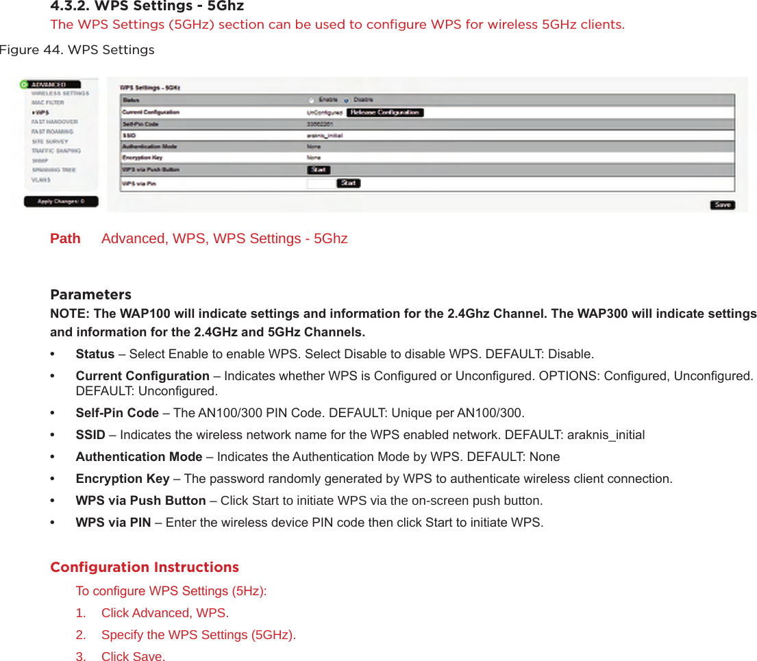 4.3.2. WPS Settings - 5GhzThe WPS Settings (5GHz) section can be used to conﬁgure WPS for wireless 5GHz clients.Figure 44. WPS SettingsPath  Advanced, WPS, WPS Settings - 5GhzParametersNOTE:TheWAP100willindicatesettingsandinformationforthe2.4GhzChannel.TheWAP300willindicatesettings andinformationforthe2.4GHzand5GHzChannels.• Status– Select Enable to enable WPS. Select Disable to disable WPS. DEFAULT: Disable.• CurrentConguration– Indicates whether WPS is Congured or Uncongured. OPTIONS: Congured, Uncongured. DEFAULT: Uncongured.• Self-PinCode– The AN100/300 PIN Code. DEFAULT: Unique per AN100/300.• SSID– Indicates the wireless network name for the WPS enabled network. DEFAULT: araknis_initial• AuthenticationMode– Indicates the Authentication Mode by WPS. DEFAULT: None• EncryptionKey– The password randomly generated by WPS to authenticate wireless client connection.• WPSviaPushButton–Click Start to initiate WPS via the on-screen push button.• WPSviaPIN– Enter the wireless device PIN code then click Start to initiate WPS. Conﬁguration InstructionsTo congure WPS Settings (5Hz):1.  Click Advanced, WPS.2.  Specify the WPS Settings (5GHz).3.  Click Save.