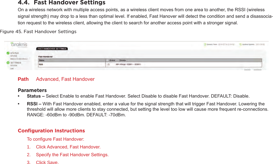 4.4.  Fast Handover SettingsOn a wireless network with multiple access points, as a wireless client moves from one area to another, the RSSI (wireless signal strength) may drop to a less than optimal level. If enabled, Fast Hanover will detect the condition and send a disassocia-tion request to the wireless client, allowing the client to search for another access point with a stronger signal.Figure 45. Fast Handover SettingsPath  Advanced, Fast HandoverParameters• Status– Select Enable to enable Fast Handover. Select Disable to disable Fast Handover. DEFAULT: Disable.• RSSI– With Fast Handover enabled, enter a value for the signal strength that will trigger Fast Handover. Lowering the threshold will allow more clients to stay connected, but setting the level too low will cause more frequent re-connections. RANGE: -60dBm to -90dBm. DEFAULT: -70dBm.Conﬁguration InstructionsTo congure Fast Handover:1.  Click Advanced, Fast Handover.2.  Specify the Fast Handover Settings.3.  Click Save.