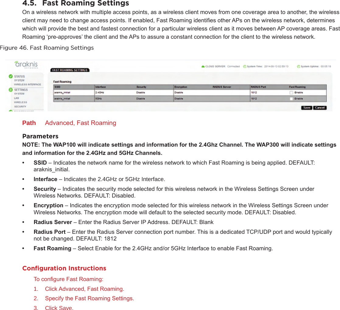 4.5.  Fast Roaming SettingsOn a wireless network with multiple access points, as a wireless client moves from one coverage area to another, the wireless client may need to change access points. If enabled, Fast Roaming identies other APs on the wireless network, determines which will provide the best and fastest connection for a particular wireless client as it moves between AP coverage areas. Fast Roaming ‘pre-approves’ the client and the APs to assure a constant connection for the client to the wireless network.Figure 46. Fast Roaming SettingsPath  Advanced, Fast RoamingParametersNOTE:TheWAP100willindicatesettingsandinformationforthe2.4GhzChannel.TheWAP300willindicatesettings andinformationforthe2.4GHzand5GHzChannels.• SSID– Indicates the network name for the wireless network to which Fast Roaming is being applied. DEFAULT: araknis_initial.• Interface– Indicates the 2.4GHz or 5GHz Interface.• Security– Indicates the security mode selected for this wireless network in the Wireless Settings Screen under Wireless Networks. DEFAULT: Disabled.• Encryption– Indicates the encryption mode selected for this wireless network in the Wireless Settings Screen under Wireless Networks. The encryption mode will default to the selected security mode. DEFAULT: Disabled.• RadiusServer–Enter the Radius Server IP Address. DEFAULT: Blank• RadiusPort–Enter the Radius Server connection port number. This is a dedicated TCP/UDP port and would typically not be changed. DEFAULT: 1812• FastRoaming– Select Enable for the 2.4GHz and/or 5GHz Interface to enable Fast Roaming.Conﬁguration InstructionsTo congure Fast Roaming:1.  Click Advanced, Fast Roaming.2.  Specify the Fast Roaming Settings.3.  Click Save.