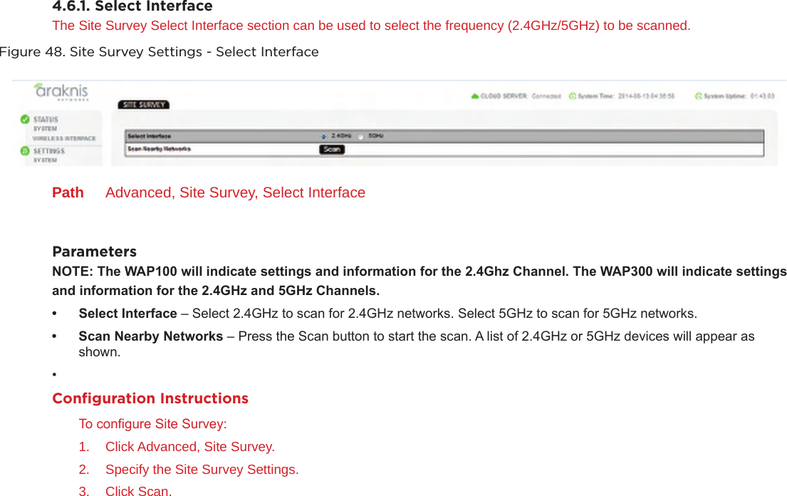 4.6.1. Select InterfaceThe Site Survey Select Interface section can be used to select the frequency (2.4GHz/5GHz) to be scanned.Figure 48. Site Survey Settings - Select InterfacePath  Advanced, Site Survey, Select InterfaceParametersNOTE:TheWAP100willindicatesettingsandinformationforthe2.4GhzChannel.TheWAP300willindicatesettings andinformationforthe2.4GHzand5GHzChannels.• SelectInterface – Select 2.4GHz to scan for 2.4GHz networks. Select 5GHz to scan for 5GHz networks.• ScanNearbyNetworks – Press the Scan button to start the scan. A list of 2.4GHz or 5GHz devices will appear as shown.• Conﬁguration InstructionsTo congure Site Survey:1.  Click Advanced, Site Survey.2.  Specify the Site Survey Settings.3.  Click Scan.