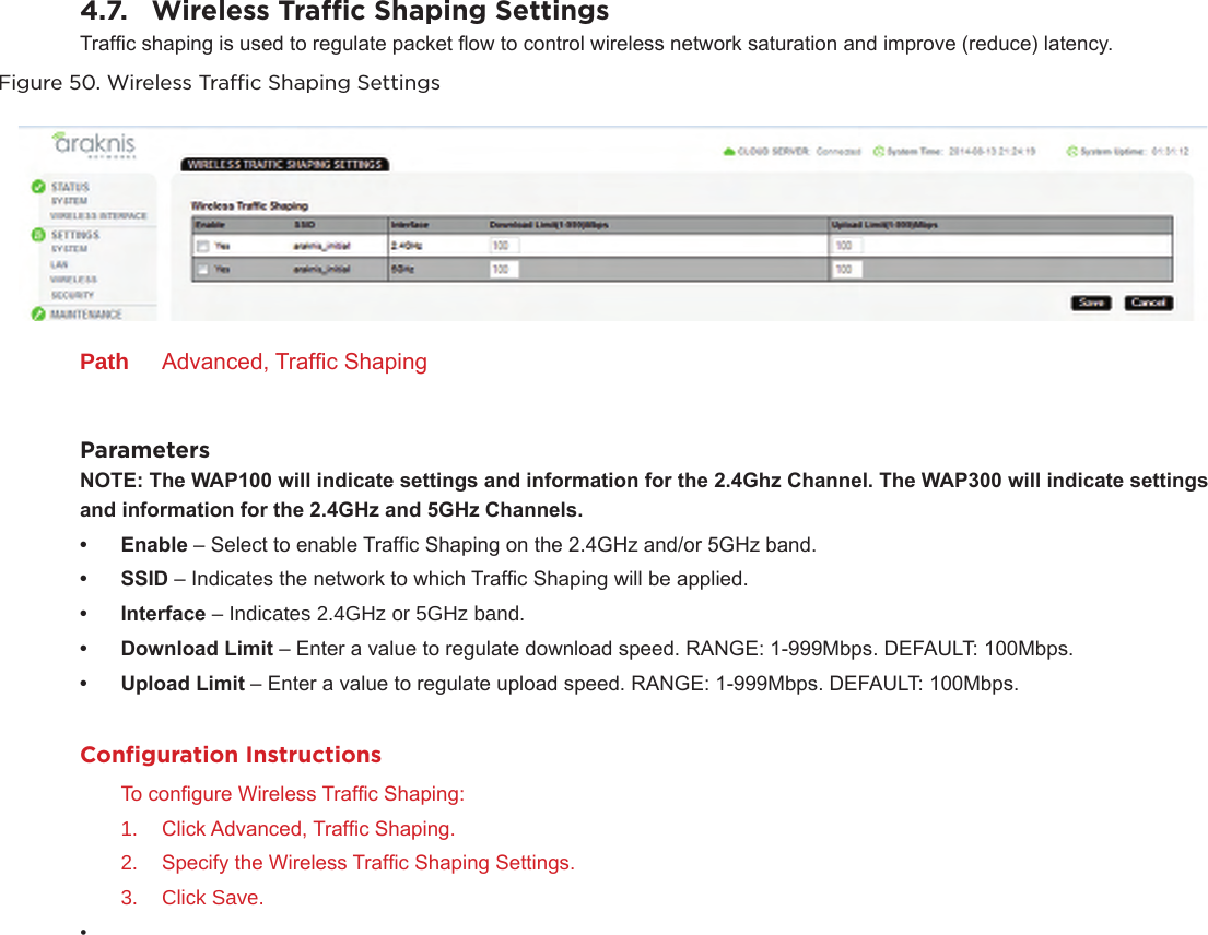 4.7.  Wireless Trac Shaping SettingsTrafc shaping is used to regulate packet ow to control wireless network saturation and improve (reduce) latency.Figure 50. Wireless Trac Shaping SettingsPath  Advanced, Trafc ShapingParametersNOTE:TheWAP100willindicatesettingsandinformationforthe2.4GhzChannel.TheWAP300willindicatesettings andinformationforthe2.4GHzand5GHzChannels.• Enable – Select to enable Trafc Shaping on the 2.4GHz and/or 5GHz band.• SSID – Indicates the network to which Trafc Shaping will be applied.• Interface – Indicates 2.4GHz or 5GHz band.• DownloadLimit – Enter a value to regulate download speed. RANGE: 1-999Mbps. DEFAULT: 100Mbps.• UploadLimit – Enter a value to regulate upload speed. RANGE: 1-999Mbps. DEFAULT: 100Mbps.Conﬁguration InstructionsTo congure Wireless Trafc Shaping:1.  Click Advanced, Trafc Shaping.2.  Specify the Wireless Trafc Shaping Settings.3.  Click Save.• 